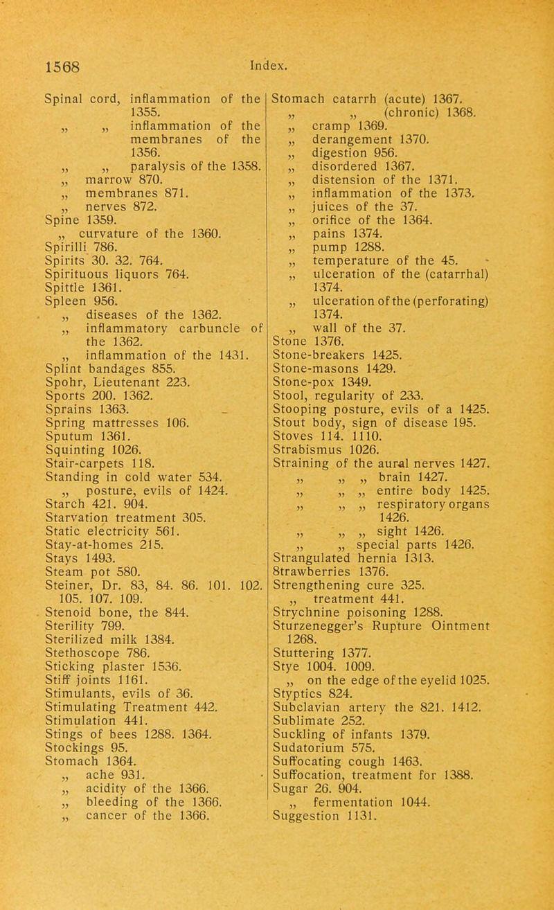 Spinal cord, inflammation of the 1355. „ „ inflammation of the membranes of the 1356. „ „ paralysis of the 1358. „ marrow 870. „ membranes 871. „ nerves 872. Spine 1359. „ curvature of the 1360. Spirilli 786. Spirits 30. 32. 764. Spirituous liquors 764. Spittle 1361. Spleen 956. „ diseases of the 1362. „ inflammatory carbuncle of the 1362. „ inflammation of the 1431. Splint bandages 855. Spohr, Lieutenant 223. Sports 200. 1362. Sprains 1363. Spring mattresses 106. Sputum 1361. Squinting 1026. Stair-carpets 118. Standing in cold water 534. „ posture, evils of 1424. Starch 421. 904. Starvation treatment 305. Static electricity 561. Stay-at-homes 215. Stays 1493. Steam pot 580. Steiner, Dr. 83, 84. 86. 101. 102. 105. 107. 109. Stenoid bone, the 844. Sterility 799. Sterilized milk 1384. Stethoscope 786. Sticking plaster 1536. Stiff joints 1161. Stimulants, evils of 36. Stimulating Treatment 442. Stimulation 441. Stings of bees 1288. 1364. Stockings 95. Stomach 1364. „ ache 931. „ acidity of the 1366. „ bleeding of the 1366. „ cancer of the 1366. Stomach catarrh (acute) 1367. „ „ (chronic) 1368. „ cramp 1369. „ derangement 1370. „ digestion 956. „ disordered 1367. „ distension of the 1371. „ inflammation of the 1373. „ juices of the 37. „ orifice of the 1364. „ pains 1374. „ pump 1288. „ temperature of the 45. „ ulceration of the (catarrhal) 1374. „ ulceration of the (perforating) 1374. „ wall of the 37. Stone 1376. Stone-breakers 1425. Stone-masons 1429. Stone-pox 1349. Stool, regularity of 233. Stooping posture, evils of a 1425. Stout body, sign of disease 195. Stoves 114. 1110. Strabismus 1026. Straining of the aural nerves 1427. „ „ „ brain 1427. „ „ „ entire body 1425. „ „ „ respiratory organs 1426. „ „ sight 1426. „ „ special parts 1426. Strangulated hernia 1313. 8trawberries 1376. Strengthening cure 325. „ treatment 441. Strychnine poisoning 1288. Sturzenegger's Rupture Ointment 1268. Stuttering 1377. Stye 1004. 1009. „ on the edge of the eyelid 1025. Styptics 824. Subclavian artery the 821. 1412. Sublimate 252. Suckling of infants 1379. Sudatorium 575. Suffocating cough 1463. Suffocation, treatment for 1388. Sugar 26. 904. „ fermentation 1044. Suggestion 1131.