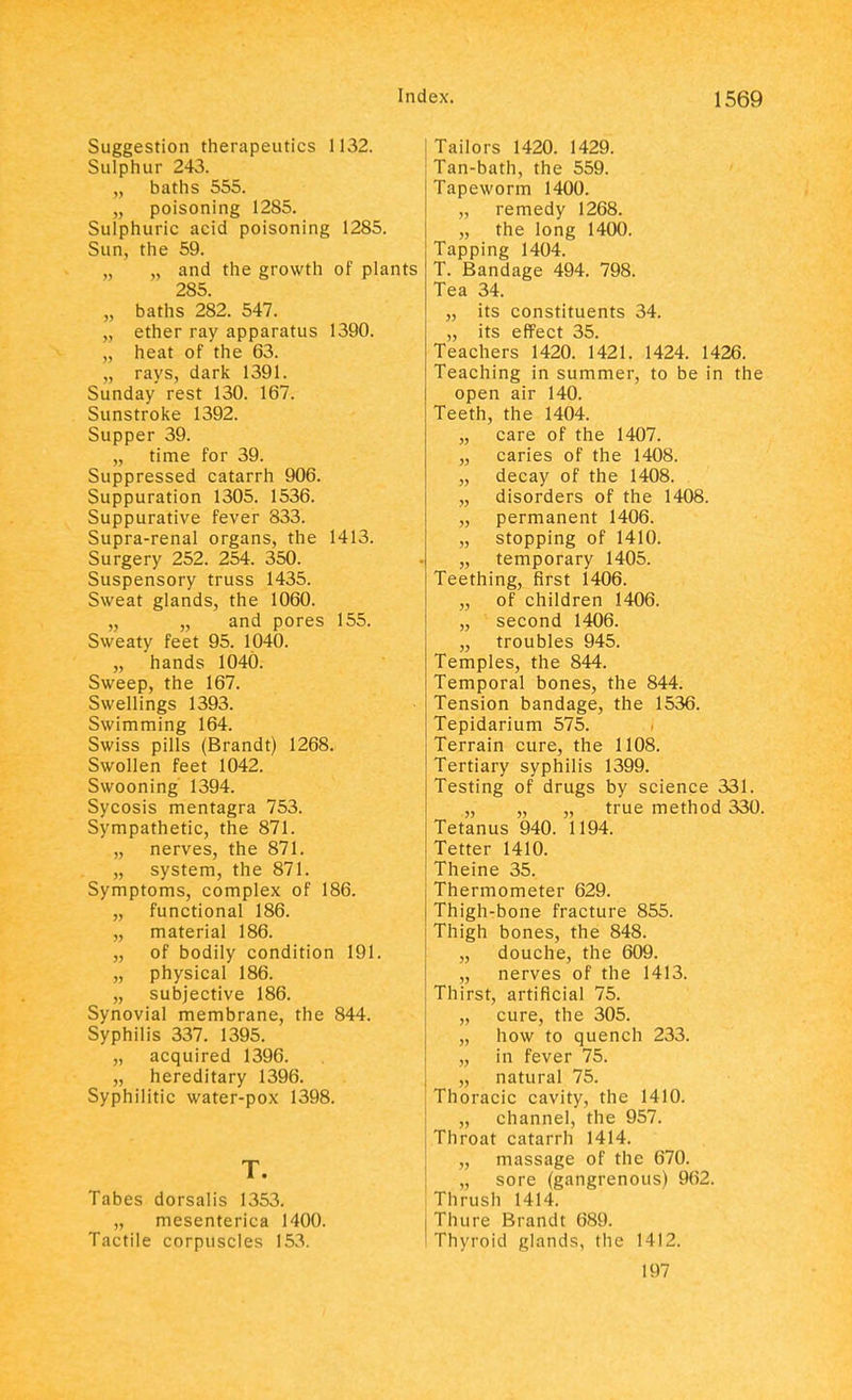 Suggestion therapeutics 1132. Sulphur 243. baths 555. poisoning 1285. Sulphuric acid poisoning 1285. Sun, the 59. „ „ and the growth of plants 285 „ baths 282. 547. „ ether ray apparatus 1390. „ heat of the 63. „ rays, dark 1391. Sunday rest 130. 167. Sunstroke 1392. Supper 39. „ time for 39. Suppressed catarrh 906. Suppuration 1305. 1536. Suppurative fever 833. Supra-renal organs, the 1413. Surgery 252. 254. 350. Suspensory truss 1435. Sweat glands, the 1060. „ „ and pores 155. Sweaty feet 95. 1040. „ hands 1040. Sweep, the 167. Swellings 1393. Swimming 164. Swiss pills (Brandt) 1268. Swollen feet 1042. Swooning 1394. Sycosis mentagra 753. Sympathetic, the 871. „ nerves, the 871. „ system, the 871. Symptoms, complex of 186. „ functional 186. „ material 186. „ of bodily condition 191. „ physical 186. „ subjective 186. Synovial membrane, the 844. Syphilis 337. 1395. „ acquired 1396. „ hereditary 1396. Syphilitic water-pox 1398. T. Tabes dorsalis 1353. „ mesenterica 1400. Tactile corpuscles 153. Tailors 1420. 1429. Tan-bath, the 559. Tapeworm 1400. „ remedy 1268. „ the long 1400. Tapping 1404. T. Bandage 494. 798. Tea 34. „ its constituents 34. „ its effect 35. Teachers 1420. 1421. 1424. 1426. Teaching in summer, to be in the open air 140. Teeth, the 1404. „ care of the 1407. „ caries of the 1408. „ decay of the 1408. „ disorders of the 1408. „ permanent 1406. „ stopping of 1410. „ temporary 1405. Teething, first 1406. „ of children 1406. „ second 1406. „ troubles 945. Temples, the 844. Temporal bones, the 844. Tension bandage, the 1536. Tepidarium 575. Terrain cure, the 1108. Tertiary syphilis 1399. Testing of drugs by science 331. „ „ „ true method 330. Tetanus 940. 1194. Tetter 1410. Theine 35. Thermometer 629. Thigh-bone fracture 855. Thigh bones, the 848. „ douche, the 609. „ nerves of the 1413. Thirst, artificial 75. „ cure, the 305. „ how to quench 233. „ in fever 75. „ natural 75. Thoracic cavity, the 1410. „ channel, the 957. Throat catarrh 1414. „ massage of the 670. „ sore (gangrenous) 962. Thrush 1414. Thure Brandt 689. Thyroid glands, the 1412. 197