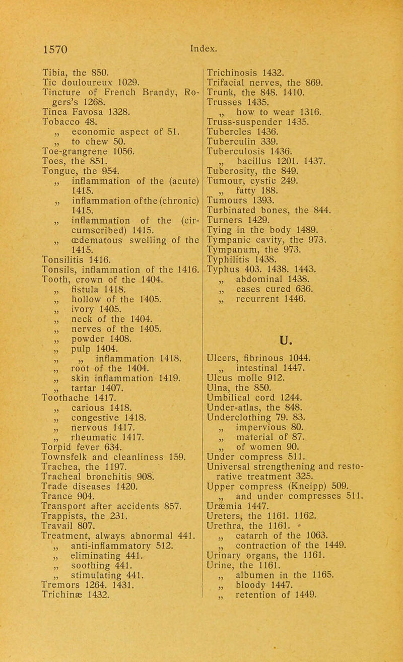 Tibia, the 850. Tic douloureux 1029. Tincture of French Brandy, Ro- gers's 1268. Tinea Favosa 1328. Tobacco 48. „ economic aspect of 51. „ to chew 50. Toe-grangrene 1056. Toes, the 851. Tongue, the 954. „ inflammation of the (acute) 1415. „ inflammation ofthe(chronic) 1415. „ inflammation of the (cir- cumscribed) 1415. „ cedematous swelling of the 1415. Tonsilitis 1416. Tonsils, inflammation of the 1416. Tooth, crown of the 1404. „ fistula 1418. „ hollow of the 1405. „ ivory 1405. „ neck of the 1404. „ nerves of the 1405. „ powder 1408. „ pulp 1404. „ „ inflammation 1418. „ root of the 1404. „ skin inflammation 1419. „ tartar 1407. Toothache 1417. „ carious 1418. „ congestive 1418. „ nervous 1417. „ rheumatic 1417. Torpid fever 634. Townsfelk and cleanliness 159. Trachea, the 1197. Tracheal bronchitis 908. Trade diseases 1420. Trance 904. Transport after accidents 857. Trappists, the 231. Travail 807. Treatment, always abnormal 441. „ anti-inflammatory 512. „ eliminating 441. „ soothing 441. „ stimulating 441. Tremors 1264. 1431. Trichinae 1432. Trichinosis 1432. Trifacial nerves, the 869. Trunk, the 848. 1410. Trusses 1435. „ how to wear 1316. Truss-suspender 1435. Tubercles 1436. Tuberculin 339. Tuberculosis 1436. „ bacillus 1201. 1437. Tuberosity, the 849. Tumour, cystic 249. „ fatty 188. Tumours 1393. Turbinated bones, the 844. Turners 1429. Tying in the body 1489. Tympanic cavity, the 973. Tympanum, the 973. Typhilitis 1438. Typhus 403. 1438. 1443. „ abdominal 1438. „ cases cured 636. „ recurrent 1446. u. Ulcers, fibrinous 1044. „ intestinal 1447. Ulcus molle 912. Ulna, the 850. Umbilical cord 1244. Under-atlas, the 848. Underclothing 79. 83. „ impervious 80. „ material of 87. „ of women 90. Under compress 511. Universal strengthening and resto- rative treatment 325. Upper compress (Kneipp) 509. „ and under compresses 511. Uraemia 1447. Ureters, the 1161. 1162. Urethra, the 1161. » „ catarrh of the 1063. „ contraction of the 1449. Urinary organs, the 1161. Urine, the 1161. „ albumen in the 1165. „ bloody 1447. „ retention of 1449.