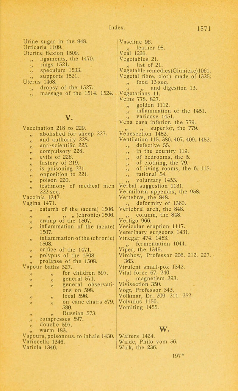 Urine sugar in the 948. Urticaria 1109. Uterine flexion 1509. ligaments, the 1470. rings 1521. speculum 1533. „ supports 1521. Uterus 1468. „ dropsy of the 1527. „ massage of the 1514. 1524. V. Vaccination 218 to 229. „ abolished for sheep 227. „ and authority 228. „ anti-scientific 225. „ compulsory 228. „ evils of 226. „ history of 219. „ is poisoning 221. „ opposition to 221. „ poison 220. „ testimony of medical men 222 seq. Vaccinia 1347. Vagina 1471. „ catarrh of the (acute) 1506. „ „ „ „ (chronic) 1506. „ cramp of the 1507. „ inflammation of the (acute) 1507. „ inflammation of the (chronic) 1508. „ orifice of the 1471. „ polypus of the 1508. „ prolapse of the 1508. Vapour baths 327. „ „ for children 597. „ „ general 571. „ „ general observati- ons on 598. „ „ local 596. „ „ on cane chairs 579. 580. „ „ Russian 573. „ compresses 597. „ douche 597. „ warm 183. Vapours, poisonous, to inhale 1430. Variocella 1346. Variola 1346. Vaseline 96. „ leather 98. Veal 1226. Vegetables 21. „ list of 21. Vegetable remedies(Gliinicke) 1061. Vegetal fibre, cloth made of 1325. „ food 13 seq. „ „ and digestion 13. Vegetarians 11. Veins 778. 827. „ golden 1112. „ inflammation of the 1451. „ varicose 1451. Vena cava inferior, the 779. „ „ superior, the 779. Venesection 1452. Ventilation 115. 386. 407. 409. 1452. „ defective 55. „ in the country 119. „ of bedrooms, the 5. „ of clothing, the 79. „ of living rooms, the 6. 115. „ rational 54. „ voluntary 1453. Verbal suggestion 1131. Vermiform appendix, the 958. Vertebras, the 848. „ deformity of 1360. Vertebral arch, the 848. „ column, the 848. Vertigo 966. Vesicular eruption 1117. Veterinary surgeons 1431. Vinegar 474. 1453. „ fermentation 1044. Viper, the 1349. Virchow, Professor 206. 212. 227. 363. Virulent small-pox 1342. Vital force 67. 240. „ magnetism 393. Vivisection 350. Vogt, Professor 343. Volkmar, Dr. 209. 211. 252. Volvulus 1156. Vomiting 1455. w. Waiters 1424. Walde, Philo vom 56. Walk, the 236. 197*