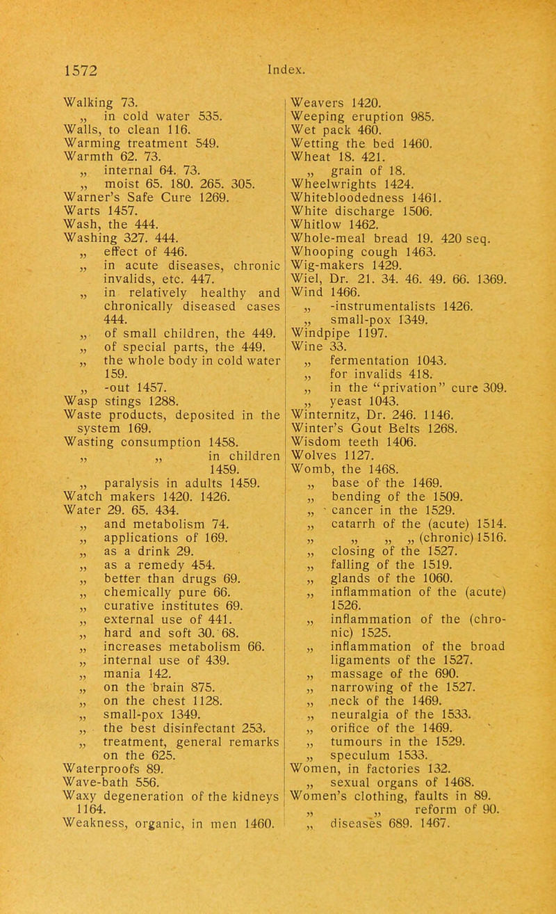 Walking 73. „ in cold water 535. Walls, to clean 116. Warming treatment 549. Warmth 62. 73. „ internal 64. 73. „ moist 65. 180. 265. 305. Warner's Safe Cure 1269. Warts 1457. Wash, the 444. Washing 327. 444. „ effect of 446. „ in acute diseases, chronic invalids, etc. 447. „ in relatively healthy and chronically diseased cases 444. „ of small children, the 449. „ of special parts, the 449. „ the whole body in cold water 159. „ -out 1457. Wasp stings 1288. Waste products, deposited in the system 169. Wasting consumption 1458. „ „ in children 1459. „ paralysis in adults 1459. Watch makers 1420. 1426. Water 29. 65. 434. „ and metabolism 74. „ applications of 169. „ as a drink 29. „ as a remedy 454. „ better than drugs 69. „ chemically pure 66. „ curative institutes 69. „ external use of 441. „ hard and soft 30. 68. „ increases metabolism 66. „ internal use of 439. „ mania 142. „ on the brain 875. „ on the chest 1128. „ small-pox 1349. „ the best disinfectant 253. „ treatment, general remarks on the 625. Waterproofs 89. Wave-bath 556. Waxy degeneration of the kidneys 1164. Weakness, organic, in men 1460. Weavers 1420. Weeping eruption 985. Wet pack 460. Wetting the bed 1460. Wheat 18. 421. „ grain of 18. Wheelwrights 1424. Whitebloodedness 1461. White discharge 1506. Whitlow 1462. Whole-meal bread 19. 420 seq. Whooping cough 1463. Wig-makers 1429. Wiel, Dr. 21. 34. 46. 49. 66. 1369. Wind 1466. „ -instrumentalists 1426. „ small-pox 1349. Windpipe 1197. Wine 33. „ fermentation 1043. „ for invalids 418. „ in the privation cure 309. „ yeast 1043. Winternitz, Dr. 246. 1146. Winter's Gout Belts 1268. Wisdom teeth 1406. Wolves 1127. Womb, the 1468. „ base of the 1469. „ bending of the 1509. „ • cancer in the 1529. „ catarrh of the (acute) 1514. „ „ „ „ (chronic) 1516. „ closing of the 1527. „ falling of the 1519. „ glands of the 1060. „ inflammation of the (acute) 1526. „ inflammation of the (chro- nic) 1525. „ inflammation of the broad ligaments of the 1527. „ massage of the 690. „ narrowing of the 1527. „ neck of the 1469. „ neuralgia of the 1533. „ orifice of the 1469. „ tumours in the 1529. „ speculum 1533. Women, in factories 132. „ sexual organs of 1468. Women's clothing, faults in 89. „ „ reform of 90. „ diseases 689. 1467.