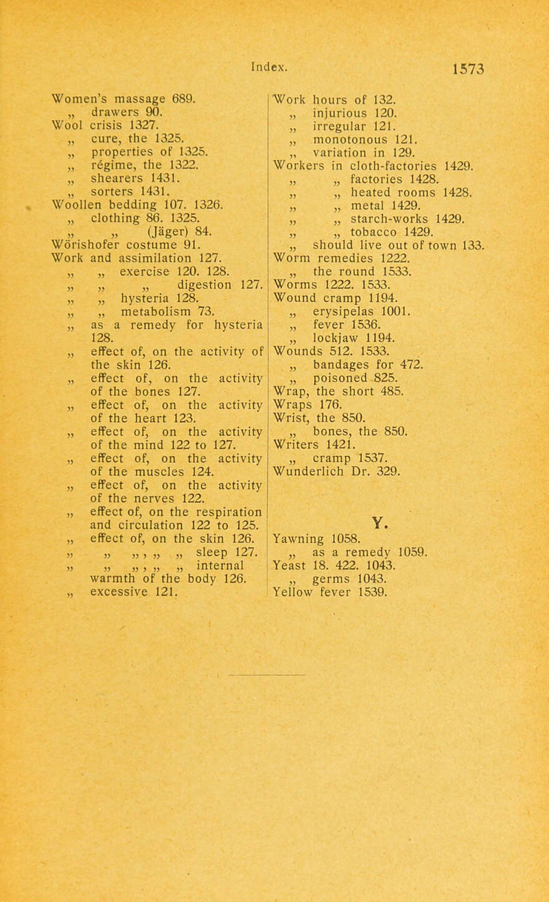 Women's massage 689. „ drawers 90. Wool crisis 1327. cure, the 1325. properties of 1325. „ regime, the 1322. „ shearers 1431. sorters 1431. Woollen bedding 107. 1326. „ clothing 86. 1325. „ „ (Jager) 84. Worishofer costume 91. Work and assimilation 127. „ exercise 120. 128. „ „ „ digestion 127. „ hysteria 128. „ metabolism 73. „ as a remedy for hysteria 128. „ effect of, on the activity of the skin 126. „ effect of, on the activity of the bones 127. „ effect of, on the activity of the heart 123. „ effect of, on the activity of the mind 122 to 127. „ effect of, on the activity of the muscles 124. „ effect of, on the activity of the nerves 122. „ effect of, on the respiration and circulation 122 to 125. „ effect of, on the skin 126. ,, ,, ,,, „ ,, sleep 127. „ „ „, „ „ internal warmth of the body 126. „ excessive 121. Work hours of 132. „ injurious 120. „ irregular 121. „ monotonous 121. „ variation in 129. Workers in cloth-factories 1429. „ „ factories 1428. „ „ heated rooms 1428. „ „ metal 1429. „ „ starch-works 1429. „ „ tobacco 1429. „ should live out of town 133. Worm remedies 1222. „ the round 1533. Worms 1222. 1533. Wound cramp 1194. „ erysipelas 1001. „ fever 1536. „ lockjaw 1194. Wounds 512. 1533. „ bandages for 472. „ poisoned 825. Wrap, the short 485. Wraps 176. Wrist, the 850. „ bones, the 850. Writers 1421. „ cramp 1537. Wunderlich Dr. 329. Y. Yawning 1058. „ as a remedy 1059. Yeast 18. 422. 1043. „ germs 1043. Yellow fever 1539.