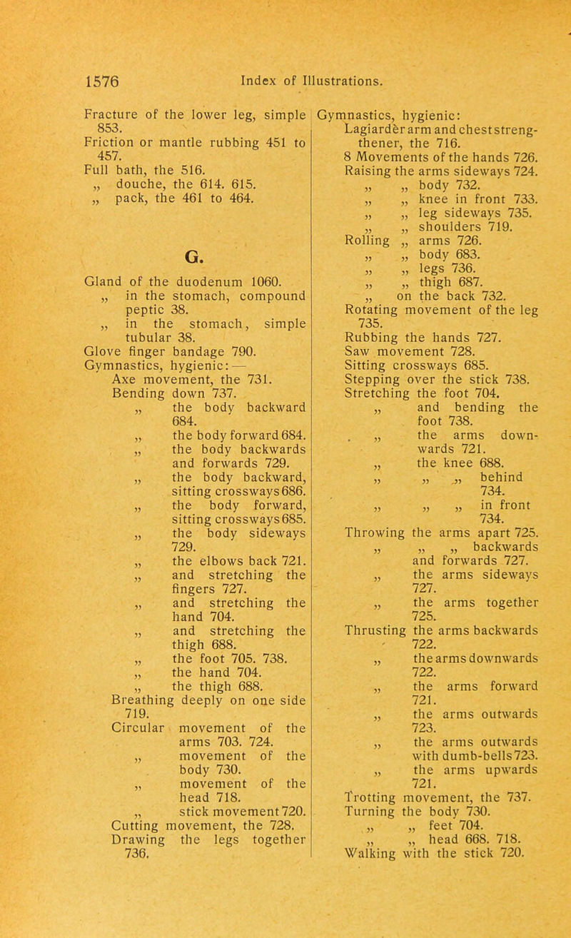 Fracture of the lower leg, simple 853. Friction or mantle rubbing 451 to 457. Full bath, the 516. „ douche, the 614. 615. „ pack, the 461 to 464. G. Gland of the duodenum 1060. „ in the stomach, compound peptic 38. „ in the stomach, simple tubular 38. Glove finger bandage 790. Gymnastics, hygienic: — Axe movement, the 731. Bending down 737. „ the body backward 684. „ the body forward 684. „ the body backwards and forwards 729. „ the body backward, sitting crossways686. „ the body forward, sitting crossways685. „ the body sideways 729. „ the elbows back 721. „ and stretching the fingers 727. „ and stretching the hand 704. „ and stretching the thigh 688. „ the foot 705. 738. „ the hand 704. „ the thigh 688. Breathing deeply on one side 719. Circular movement of the arms 703. 724. „ movement of the body 730. movement of the head 718. „ stick movement 720. Cutting movement, the 728. Drawing the legs together 736. Gymnastics, hygienic: Lagiarderarm and cheststreng- thener, the 716. 8 Movements of the hands 726. Raising the arms sideways 724. „ „ body 732. „ „ knee in front 733. „ „ leg sideways 735. „ „ shoulders 719. Rolling „ arms 726. „ „ body 683. „ „ legs 736. „ thigh 687. „ on the back 732. Rotating movement of the leg 735. Rubbing the hands 727. Saw movement 728. Sitting crossways 685. Stepping over the stick 738. Stretching the foot 704. „ and bending the foot 738. „ the arms down- wards 721. „ the knee 688. „ „ „ behind 734. „ „ „ in front 734. Throwing the arms apart 725. „ „ „ backwards and forwards 727. „ the arms sideways 727. „ the arms together 725. Thrusting the arms backwards 722. „ the arms downwards 722. „ the arms forward 721. „ the arms outwards 723. „ the arms outwards with dumb-bells723. „ the arms upwards 721. Trotting movement, the 737. Turning the bodv 730. „ feet' 704. „ head 668. 718. Walking with the stick 720.