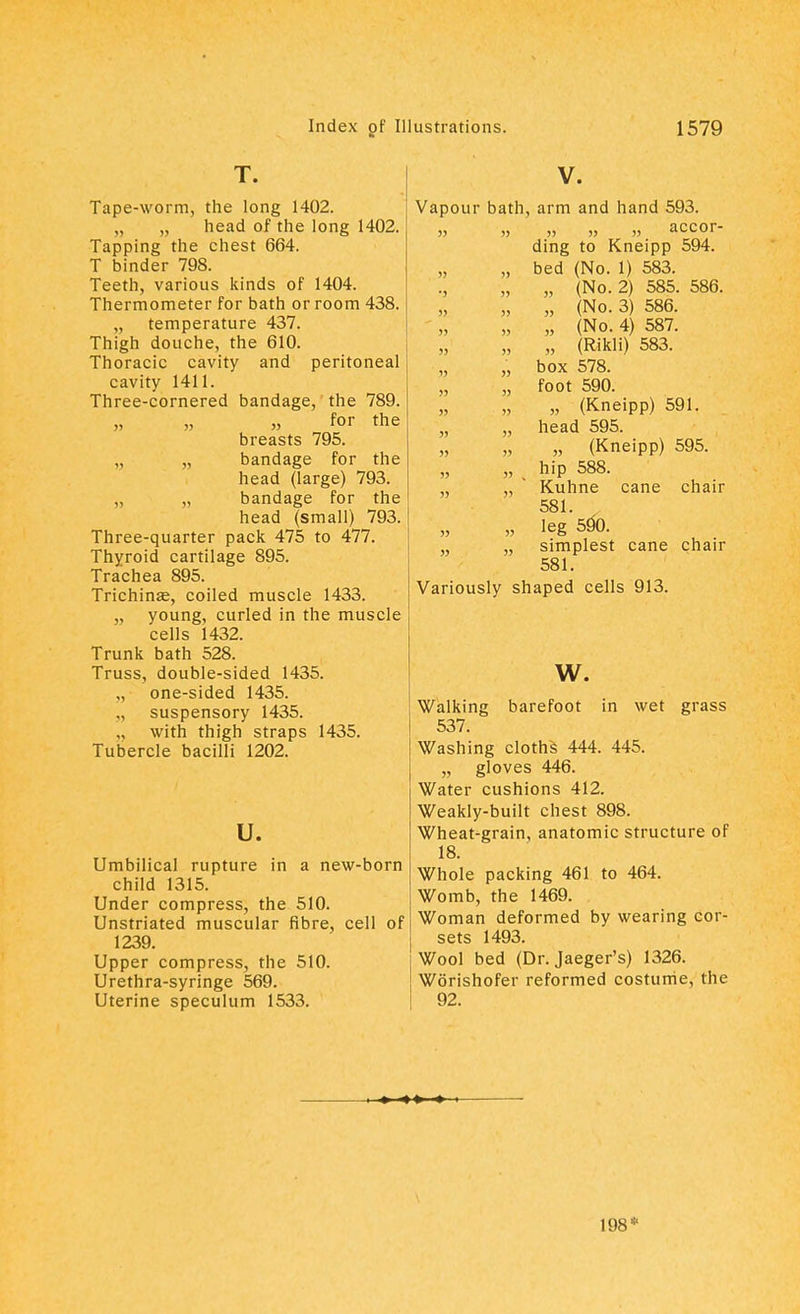 T. Tape-worm, the long 1402. „ „ head of the long 1402. Tapping the chest 664. T binder 798. Teeth, various kinds of 1404. Thermometer for bath or room 438. „ temperature 437. Thigh douche, the 610. Thoracic cavity and peritoneal cavity 1411. Three-cornered bandage, the 789. „ „ „ for the breasts 795. „ bandage for the head (large) 793. „ „ bandage for the head (small) 793. Three-quarter pack 475 to 477. Thyroid cartilage 895. Trachea 895. Trichinae, coiled muscle 1433. „ young, curled in the muscle cells 1432. Trunk bath 528. Truss, double-sided 1435. one-sided 1435. suspensory 1435. with thigh straps 1435. Tubercle bacilli 1202. u. Umbilical rupture in a new-born child 1315. Under compress, the 510. Unstriated muscular fibre, cell of 1239. Upper compress, the 510. Urethra-syringe 569. Uterine speculum 1533. V. Vapour bath, arm and hand 593. » » » „ » accor- ding to Kneipp 594. „ bed (No. 1) 583. „ (No. 2) 585. 586. „ „ (No. 3) 586. „ „ (No. 4) 587. „ „ (Rikli) 583. „ „ box 578. „ „ foot 590. „ (Kneipp) 591. „ „ head 595. „ „ „ (Kneipp) 595. „ % hip 588. „ „ Kuhne cane chair 581. „ leg 590. „ „ simplest cane chair 581. Variously shaped cells 913. w. Walking barefoot in wet grass 537. Washing cloths 444. 445. „ gloves 446. Water cushions 412. Weakly-built chest 898. Wheat-grain, anatomic structure of 18. Whole packing 461 to 464. Womb, the 1469. Woman deformed by wearing cor- sets 1493. Wool bed (Dr. Jaeger's) 1326. Worishofer reformed costume, the 92. 198*