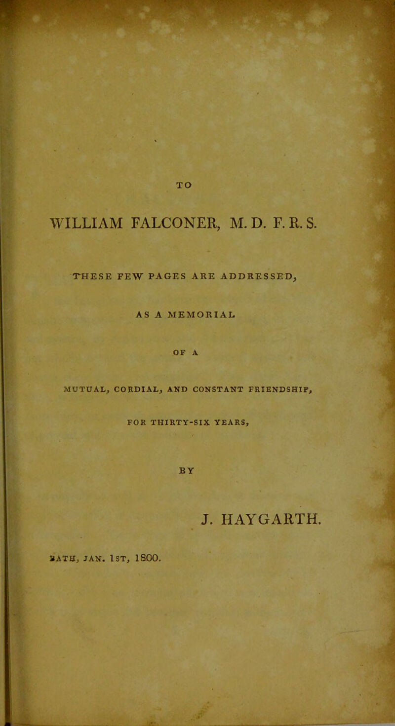TO WILLIAM FALCONER, M. D. F. R. S. THESE FEW PAGES ARE ADDRESSED, AS A MEMORIAL OF A MUTUAL, CORDIAL, AND CONSTANT FRIENDSHIP, FOR THIRTY-SIX YEARS, BY J. HAYGARTH. BATH, JAN. 1st, 1800.