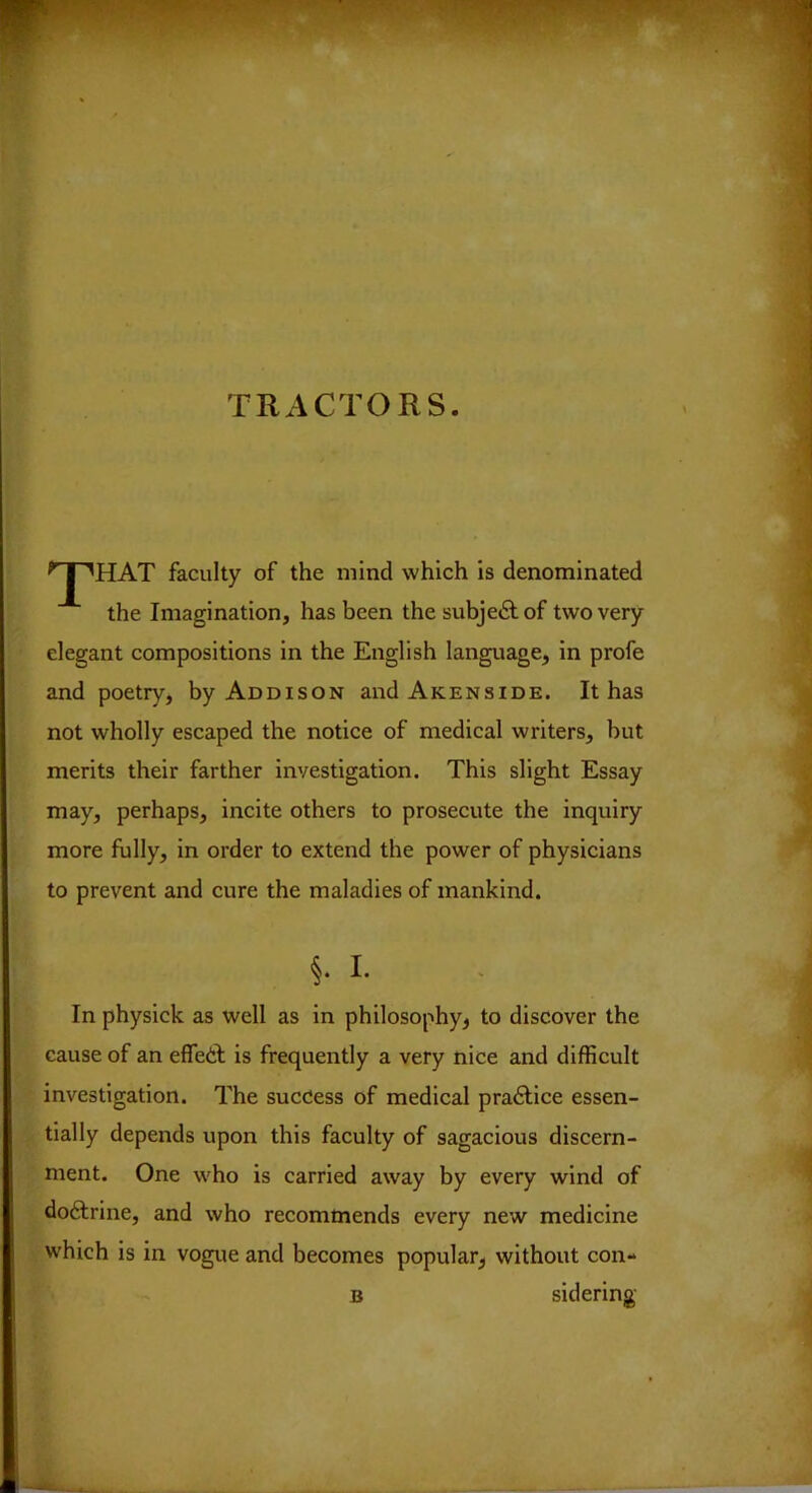 TRACTORS. ^J^HAT faculty of the mind which is denominated the Imagination, has been the subjetSf of two very elegant compositions in the English language, in profe and poetry, by Addison andAKENSiDE. It has not wholly escaped the notice of medical writers, but merits their farther investigation. This slight Essay may, perhaps, incite others to prosecute the inquiry more fully, in order to extend the power of physicians to prevent and cure the maladies of mankind. §. I. In physick as well as in philosophy^ to discover the cause of an effeil is frequently a very nice and difficult investigation. The success of medical practice essen- tially depends upon this faculty of sagacious discern- ment. One who is carried away by every wind of doftrine, and who recommends every new medicine which is in vogue and becomes popular^ without con- B sidering