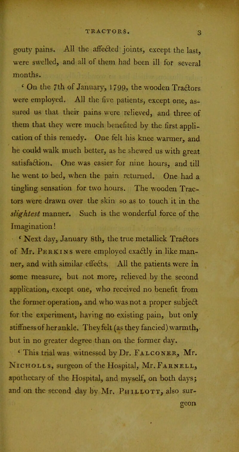 o gouty pains. All the affected joints, except the last, were swelled, and all of them had been ill for several months. ‘ On the 7 th of January, 1799^ the wooden Tradlors were employed. All the five patients, except one, as- sured us that their pains were relieved, and three of them that they were much benefited by the first appli- cation of this remedy. One felt his knee warmer, and he could walk much better, as he shewed us with great satisfaftion. One was easier for nine hours, and till he went to bed, when the pain returned. One had a tingling sensation for two hours. The wooden Trac- tors were drawn over the skin so as to touch it in the slightest manner. Such is the wonderful force of the Imagination! ‘ Next day, January 8th, the true metallick Traftors of Mr. Perkins were employed exa£Uy in like man- ner, and with similar effedfs. All the patients were in some measure, but not more, relieved by the second application, except one, who received no benefit from the former operation, and who was not a proper subjedl for the experiment, having no existing pain, but only stiffness of her ankle. Theyfelt (asthey fancied) warmth, • but in no greater degree than on the former day. ^ This trial was witnessed by Dr. Falconer, Mr. Nicholls, surgeon of the Hospital, Mr. Farnell, apothecary of the Hospital, and myself, on both days; and on the second day by Mr, Phillott, also sur- geon