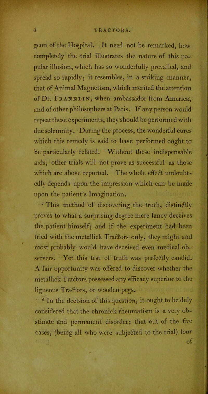 geon of the Hospital. .It need not be remarked, how completely the trial illustrates the nature of this po- pular illusion, which has so wonderfully prevailed, and spread so rapidly; it resembles, in a striking manner, that of Animal Magnetism, which merited the attention of Dr. Franklin, when ambassador from America^ and of other philosophers at Paris. If any person would repeat these experiments, they should be performed with due solemnity. During the process, the wonderful cures which this remedy is said to have performed ottght to be particularly related. Without these indispensable aids, other trials will not prove as successful as those which are above reported. The whole efleft undoubt- edly depends updn the impfession which can be made upon the patient’s Imagination. ‘This method of discovering the truth, distindUy 'proves to what a surprising degree mere fancy deceives the patient himself; arid if the experiment had been tried with the metallick Tradlors only, they might and most probably would have deceived even medical ob-- servers. Yet this test of truth was perfedtly candid.. A fair opportunity was offered to discover whether the metallick Tradlors possessed any efficacy superior to the ligneous Traftors, or wooden pegs. ■ ‘ In the decision of this question, it ought to be duly considered that the chronick rheumatism is a very ob- stinate and permanent disorder; that out of the five cases, (being all ’<vho were subjedted to the trial) four of