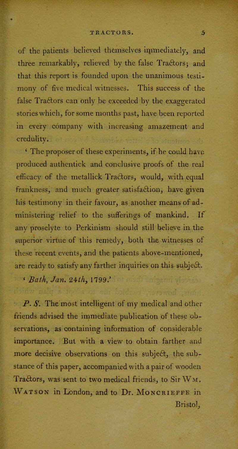 of the patients believed themselves iimmediately, and three remarkably, relieved by the false Tra£lorsj and that this report is founded upon the unanimous testi- mony of five medical witnesses. This success of the false Traftors can only be exceeded by the exaggerated stories which, for some months past, have been reported in every company with increasing amazement and credulity. ‘ The proposer of these experiments, if he could have produced authcirtick and conclusive proofs of the real efficacy of the metallick Traftors, would, with equal frankness, and much greater satisfa<Slion, have given his testimony in their favour, as another means of ad- ministering relief to the sufferings of mankind. If any proselyte to Perkinlsm should still believe in the superior virtue of this remedy, both the witnesses of these recent events, and the patients above-mentioned, are ready to satisfy any farther inquiries on this subjetSl. ‘ Bath, Jan. 24/A, 1799.’ F. S. The most intelligent of my medical and other friends advised the immediate publication of these ob- ser\'ations, as containing information of considerable importance. But with a view to obtain farther and mevre decisive observations on this subjeft, the sub- stance of this paper, accompanied with a pair of wooden Traitors, was sent to two medical friends, to SirWivr. Watson in London, and to Dr. Moncrieffe in Bristol,