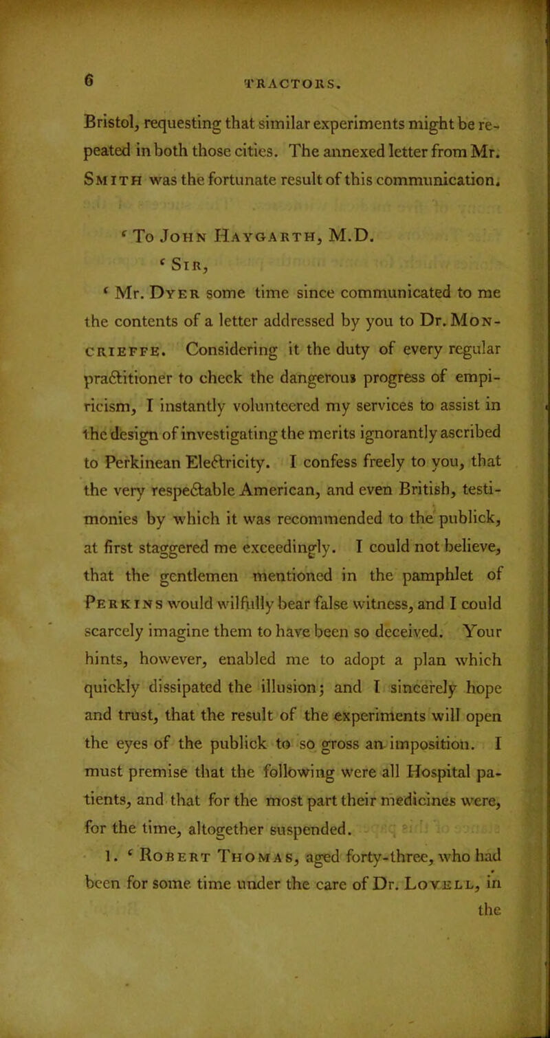 Bristol, requesting that similar experiments might be re- peated in both those cities. The annexed letter from Mr. Smith was the fortunate result of this communication. ‘ To John Haygarth, M.D. ‘ Sir, ‘ Mr. Dyer some time since communicated to me the contents of a letter addressed by you to Dr. Mon- CRiEFFE. Considering it the duty of every regular praftitioner to check the dangerous progress of empi- ricism, I instantly volunteered my services to assist in the design of investigating the merits ignorantly ascribed to Perkinean Eleftricity. I confess freely to you, that the very respeftable American, and even British, testi- monies by which it was recommended to the^ publick, at first staggered me exceedingly. I could not believe, that the gentlemen mentioned in the pamphlet of Perkins would wilfully bear false witness, and I could scarcely imagine them to have been so deceived. Your hints, however, enabled me to adopt a plan which quickly dissipated the illusion j and I sincerely hope and trust, that the result of the experiments will open the eyes of the publick to so gross an. imposition. I must premise that the following were all Hospital pa- tients, and that for the most part their medicines were, for the time, altogether suspended. si ' • 1. ‘ Robert Thomas, aged forty-three, who had been for some, time under the care of Dr. Loyell, in the