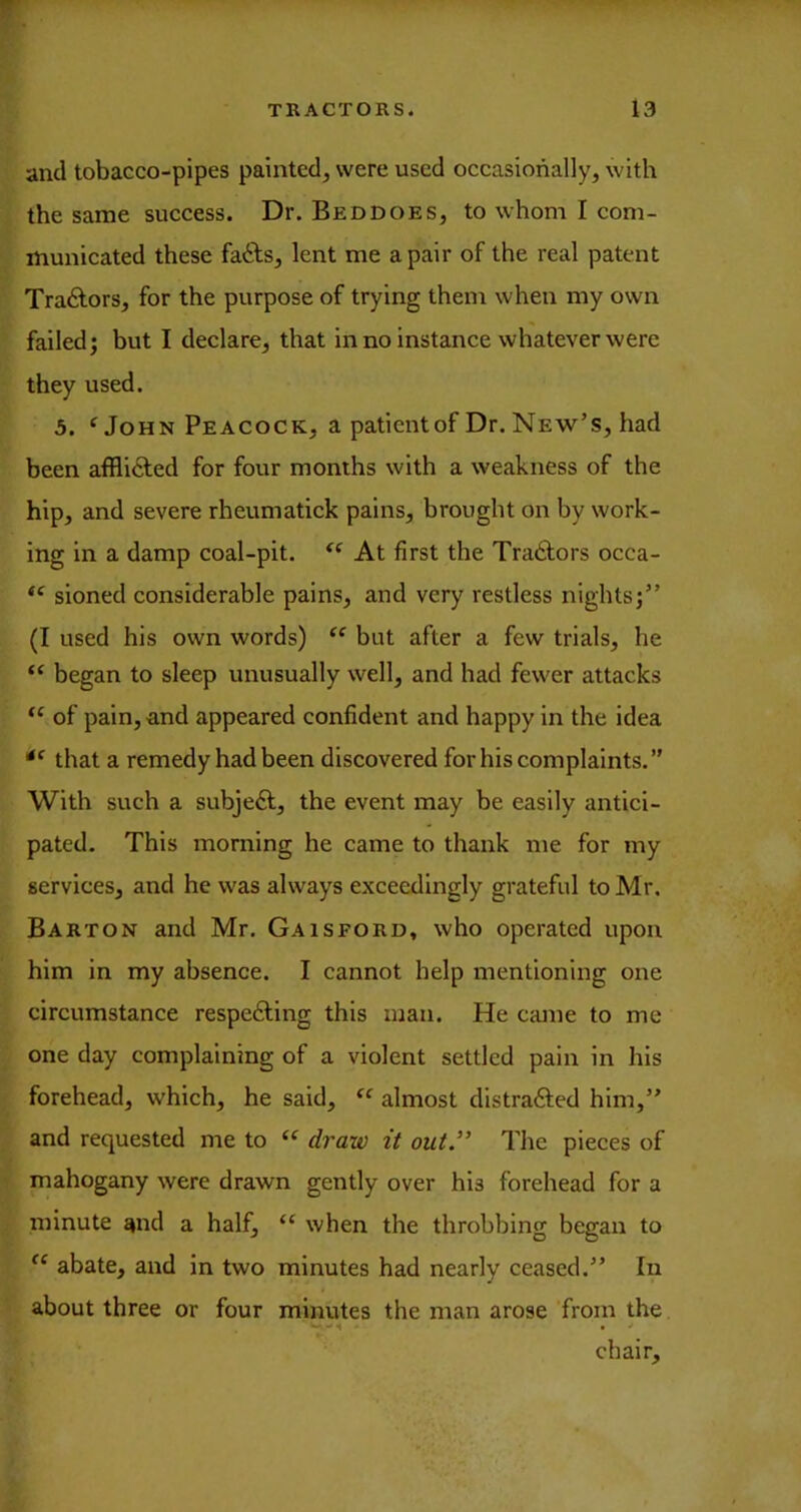 and tobacco-pipes painted, were used occasionally, with the same success. Dr. Beddoes, to whom I com- municated these fafts, lent me a pair of the real patent Traylors, for the purpose of trying them when my own failed; but I declare, that in no instance whatever were they used. 5. John Peacock, a patient of Dr. New’s, had been afflifted for four months with a weakness of the hip, and severe rheumatick pains, brought on by work- ing in a damp coal-pit. At first the Tra£lors occa- sioned considerable pains, and very restless nights;” (I used his own words) but after a few trials, he “ began to sleep unusually well, and had fewer attacks of pain, and appeared confident and happy in the idea that a remedy had been discovered for his complaints,” With such a subject, the event may be easily antici- pated. This morning he came to thank me for my services, and he was always exceedingly grateful to Mr, Barton and Mr. Ga is ford, who operated upon him in my absence. I cannot help mentioning one circumstance respecting this man. He came to me one day complaining of a violent settled pain in his forehead, which, he said, “ almost distraCled him,” and requested me to draw it out” The pieces of mahogany were drawn gently over his forehead for a minute and a half, “ when the throbbing began to abate, and in two minutes had nearly ceased.” In about three or four minutes the man arose from the chair.