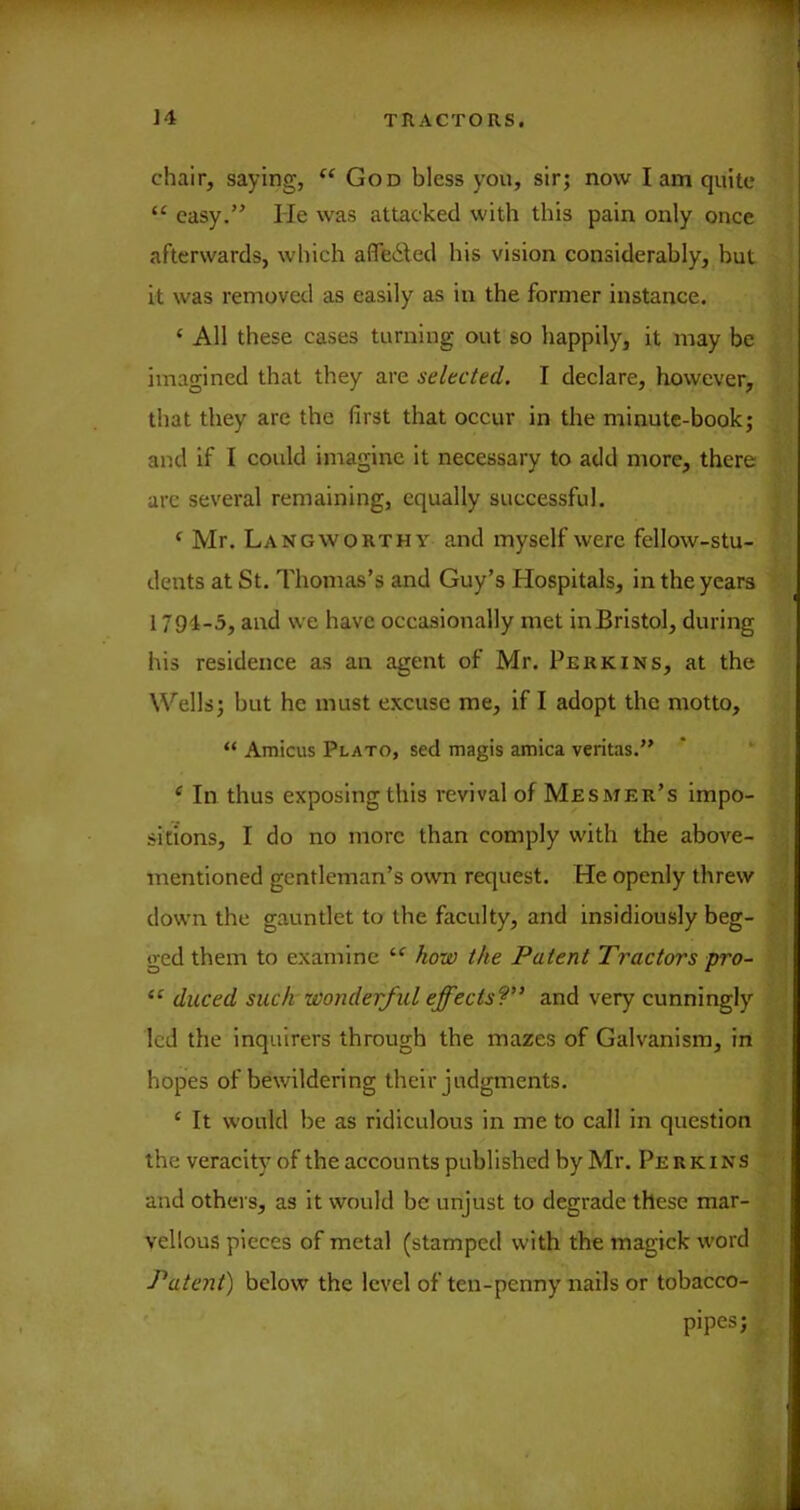 chair, saying, God bless you, sir; now I am quite ^ “ easy.” He was attacked with this pain only once ; afterwards, which afleiled his vision considerably, but | it was removed as easily as in the former instance. . j ‘ All these cases turning out so happily, it may be | imagined that they are selected. I declare, however, , j I that they are the first that occur in the minute-book; ^ and if I could imagine it necessary to add more, there > T arc several remaining, equally successful. jj' ‘ Mr. Langworthy and myself were fellow-stu- ‘ dents at St. Thomas’s and Guy’s Hospitals, in the years 1794-3, and we have occasionally met inBristol, during his residence as an agent of Mr. Perkins, at the Wells; but he must excuse me, if I adopt the motto, “ Amicus Plato, sed magis arnica veritas.” ^ In thus exposing this revival of Mesmer’s impo- sitions, I do no more than comply with the above- ■; mentioned gentleman’s own request. He openly threw J down the gauntlet to the faculty, and insidiously beg- * ged them to examine ^ow the Patent Tractors pro- ■ I duced such wonderful effects?” and very cunningly ; led the inquirers through the mazes of Galvanism, in • hopes of bewildering their judgments. ; ‘ It would be as ridiculous in me to call in question the veracity of the accounts published by Mr. Perkins ‘ and others, as it would be unjust to degrade these mar- vellous pieces of metal (stamped with the magick word Patent) below the level of ten-penny nails or tobacco- ' pipes;