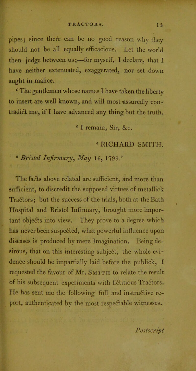 pipes; since thei'e can be no good reason why they should not be all equally efficacious. Let the world then judge between us;—for myself, I declare, that I have neither extenuated, exaggerated, nor set down aught in malice. * The gentlemen whose names I have taken the liberty to insert are well known, and will most assuredly con- tradict me, if I have advanced any thing but the truth. ‘ I remain. Sir, &c. ‘ RICHARD SMITH. * Bristol Infimiarj/, May 16, 1799.’ The faCts above related are sufficient, and more than sufficient, to discredit the supposed virtues of metallick TraClors; but the success of the trials, both at the Bath Hospital and Bristol Infirmary, brought more impor- tant objecls into view. They prove to a degree which has never been suspeCled, what powerful influence upon diseases is produced by mere Imagination. Being de- sirous, that on this interesting subjeCl, the whole evi- dence should be impartially laid before the publick, 1 requested the favour of Mr. Smith to relate the result of his subsequent experiments with fiClitious TraClors. He has sent me the following full and instruClive re- port, authenticated by the most respeClable witnesses. Postscript