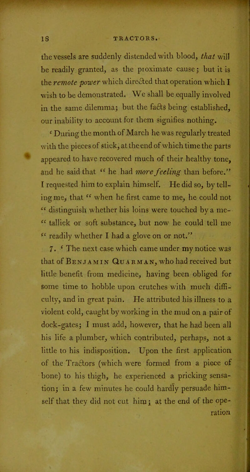 the vessels are suddenly distended with blood, that will be readily granted, as the proximate cause; but it is the remote power which directed that operation which I wish to be demonstrated. We shall be equally involved in the same dilemma; but the fa£ls being established, our inability to account for them signifies nothing. ^ During the month of March he was regularly treated with the pieces of stick, at the end of which time the parts appeared to have recovered much of their healthy tone, and he said that he had more feeling than before.” I requested him to explain himself. He did so, by tell- ing me, that “ when he first came to me, he could not “ distinguish whether his loins were touched by a me- tallick or soft substance, but now he could tell me readily whether I had a glove on or not.” 7. ^ The next case which came under my notice was that of B E N J A MIN Qu A R M A N, who had received but little benefit from medicine, having been obliged for some time to hobble upon crutches with much diffi- culty, and in great pain. He attributed his illness to a violent cold, caught by working in the mud on a pair of dock-gates; I must add, however, that he had been all his life a plumber, which contributed, perhaps, not a little to his indisposition. Upon the first application of the Traftors (which were formed from a piece of bone) to his thigh, he experienced a pricking sensa- tion; in a few minutes he could hardly persuade him- self that they did not cut him ; at the end of the ope- ration