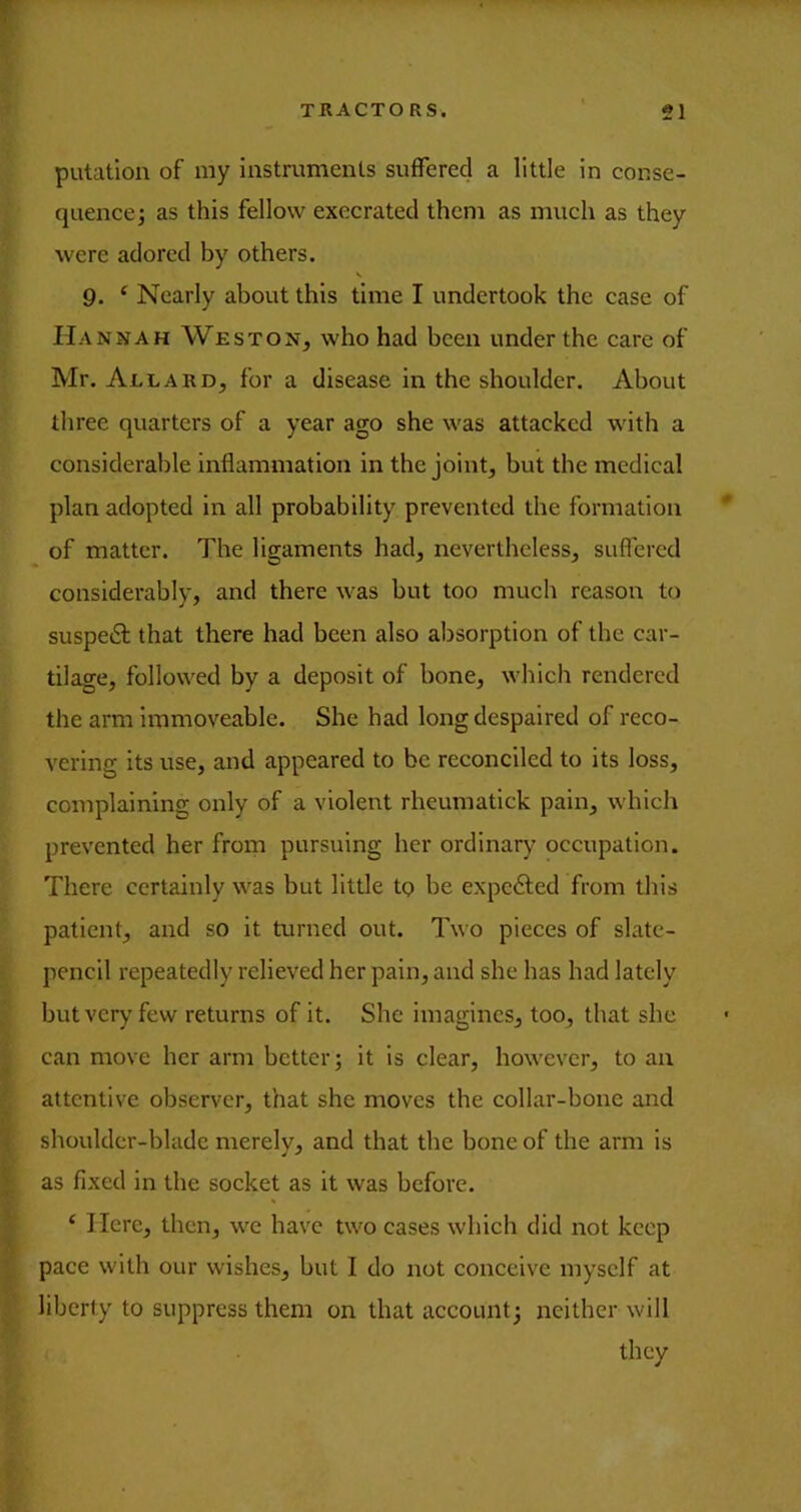 putation of my instruments suffered a little in conse- quence 3 as this fellow execrated them as much as they were adored by others. 9. ‘ Nearly about this time I undertook the case of Hannah Weston, who had been under the care of Mr. Allard, for a disease in the shoulder. About three quarters of a year ago she was attacked with a considerable inflammation in the joint, but the medical plan adopted in all probability prevented the formation * of matter. The ligaments had, nevertheless, suffered considerably, and there was but too much reason to suspecSl that there had been also absorption of the car- tilage, followed by a deposit of bone, which rendered the arm immoveable. She had long despaired of reco- vering its use, and appeared to be reconciled to its loss, complaining only of a violent rheumatick pain, which prevented her from pursuing her ordinary occupation. There certainly was but little tp be expefted from this patient, and so it turned out. Two pieces of slate- pencil repeatedly relieved her pain, and she has had lately but very few returns of it. She imagines, too, that she can move her arm better; it is clear, however, to an attentive observer, that she moves the collar-bone and shoulder-blade merely, and that the bone of the arm is as fixed in the soeket as it was before. ‘ Here, then, we have two cases which did not keep pace with our wishes, but I do not conceive myself at liberty to suppress them on that account; neither will they