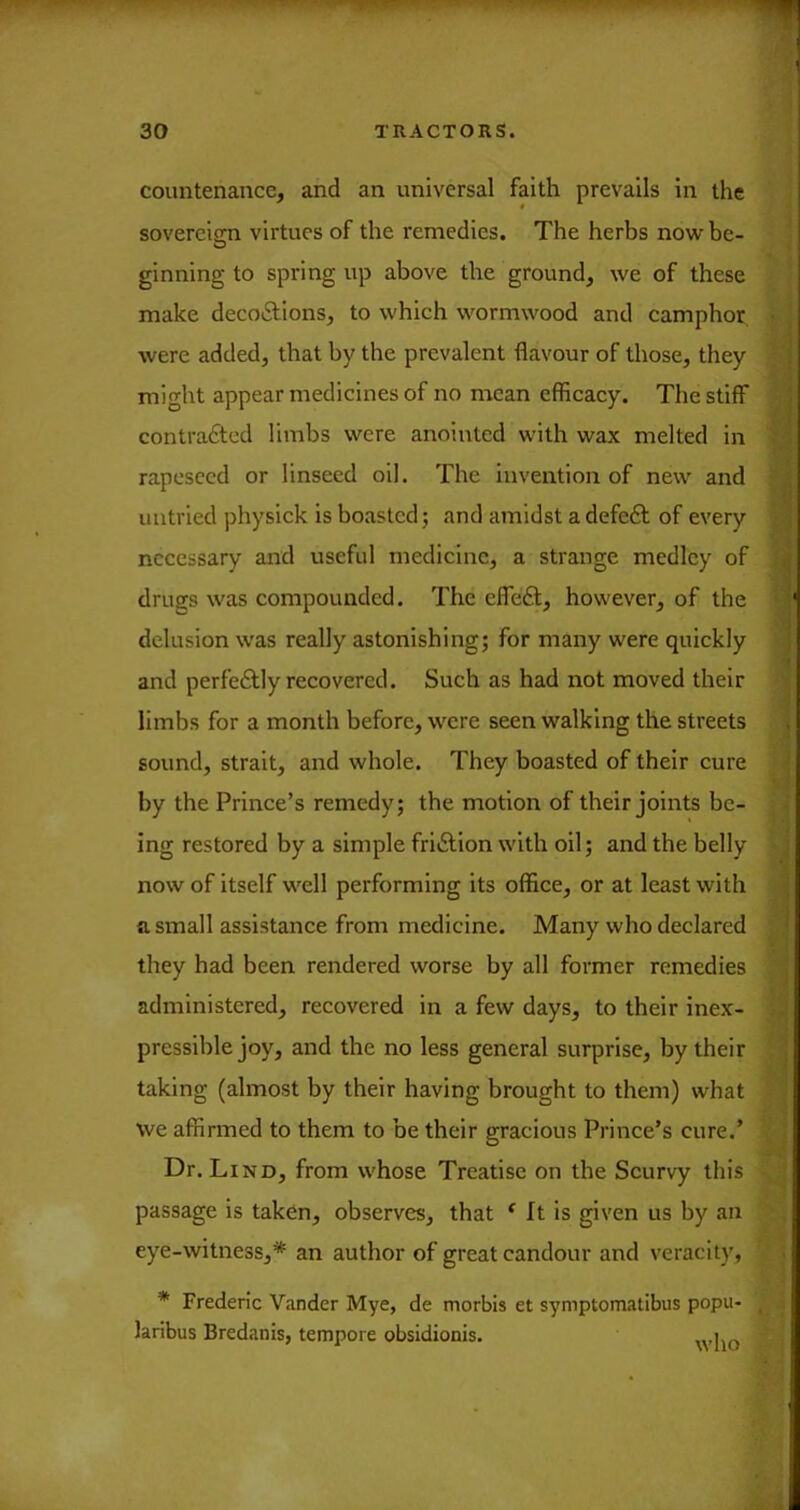 countenance, and an universal faith prevails in the sovereign virtues of the remedies. The herbs now be- O ginning to spring up above the ground, we of these make decoiSlions, to which wormwood and camphor were added, that by the prevalent flavour of those, they might appear medicines of no mean efficacy. The stiff contra£tod limbs were anointed with wax melted in rapcsccd or linseed oil. The invention of new and untried physick is boasted; and amidst a defeft of every necessary and useful medicine, a strange medley of drugs was compounded. The efleft, however, of the delusion was really astonishing; for many were quickly and perfectly recovered. Such as had not moved their limbs for a month before, were seen walking the streets sound, strait, and whole. They boasted of their cure by the Prince’s remedy; the motion of their joints be- ing restored by a simple friiSlion with oil; and the belly now of itself well performing its office, or at least with a small assistance from medicine. Many who declared they had been rendered worse by all former remedies administered, reeovered in a few days, to their inex- pressible joy, and the no less general surprise, by their taking (almost by their having brought to them) what vve affirmed to them to be their gracious Prince’s cure.’ Dr. Lind, from whose Treatise on the Scurvy this passage is taken, observes, that ^ ft is given us by an eye-witness,* an author of great candour and veracity, * Frederic Vander Mye, de morbls et symptomatibus popu- laribus Bredanis, tempore obsidionis.