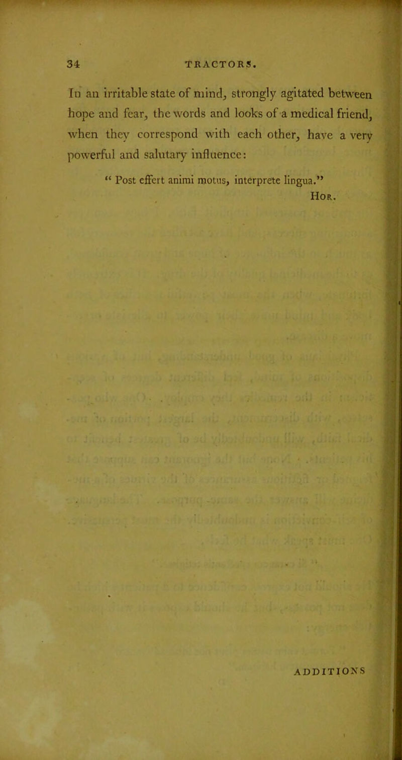 lu an irritable state of mind, strongly agitated between hope and fear, the words and looks of a medical friend^ when they correspond with each other, have a very powerful and salutary influence: “ Post effert animi motus, interprete lingua.” Hor.