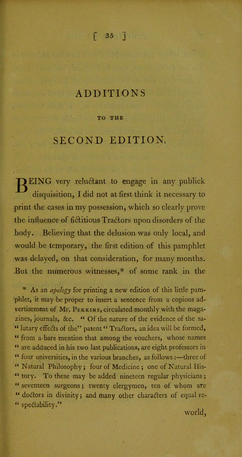 r [ 35 ] ADDITIONS TO THE SECOND EDITION. JgEING very reluftant to engage in any publlck disquisition, I did not at first think it necessary to print the cases in my possession, which so clearly prove the influence of fifititious Traylors upon disorders of the body. Believing that the delusion was only local, and would be temporary, the first edition of this pamphlet was delayed, on that consideration, for many months. But the numerous witnesses,* of some rank in the * As an apology for printing a new edition of this little pam- phlet, it may be proper to insert a sentence from a copious ad- vertisement of Mr. Perkins, circulated monthly with the maga- zines, journals, &c. “ Of the nature of the evidence of the sa- “ lutary effedls of the” patent “ Traylors, an idea will be formed, “ from a bare mention that among the vouchers, whose names “ are adduced in his two last publications, are eight professors in “ four universities, in the various branches, as follows:—tlirec of “Natural Philosophy; four of Medicine; one of Natural His- “ tory. To these may be added nineteen regular physicians; “ seventeen surgeons; twenty clergymen, ten of whom are “ doctors in divinity; and many other characters of equal re- “ speClability.” world.