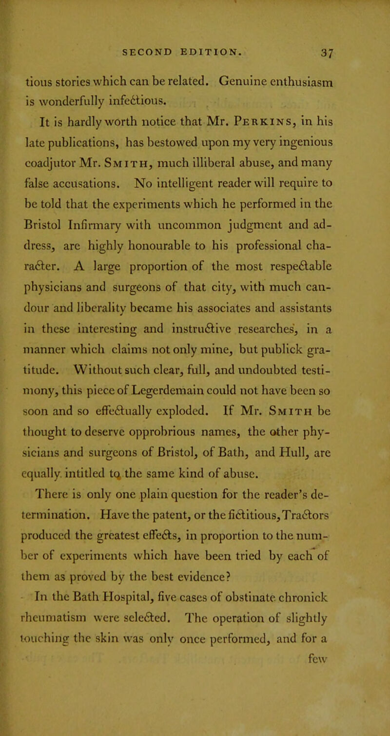 lious stories which can be related. Genuine enthusiasm is wonderfully infe6lious. It is hardly worth notice that Mr. Perkins, in his late publications, has bestowed upon my very ingenious coadjutor Mr. Smith, much illiberal abuse, and many false accusations. No intelligent reader will require to be told that the experiments which he performed in the Bristol Infirmary with uncommon judgment and ad- dress, are highly honourable to his professional cha- racter. A large proportion of the most respeClable physicians and surgeons of that city, with much can- dour and liberality became his associates and assistants in these interesting and instructive researches, in a manner which claims not only mine, but publick gra- titude. Without such clear, full, and undoubted testi- mony, this piece of Legerdemain could not have been so soon and so effectually exploded. If Mr. Smith be thought to deserve opprobrious names, the other phy- sicians and surgeons of Bristol, of Bath, and Hull, are equally, intitled tq the same kind of abuse. There is only one plain question for the reader’s de- termination. Have the patent, or the fictitious, TraCtors produced the greatest effeCts, in proportion to the num- ber of experiments which have been tried by each of them as proved by the best evidence? - In the Bath Plospital, five cases of obstinate chronick rheumatism were seleCted. The operation of slightly touching the skin was only onee performed, and for a few