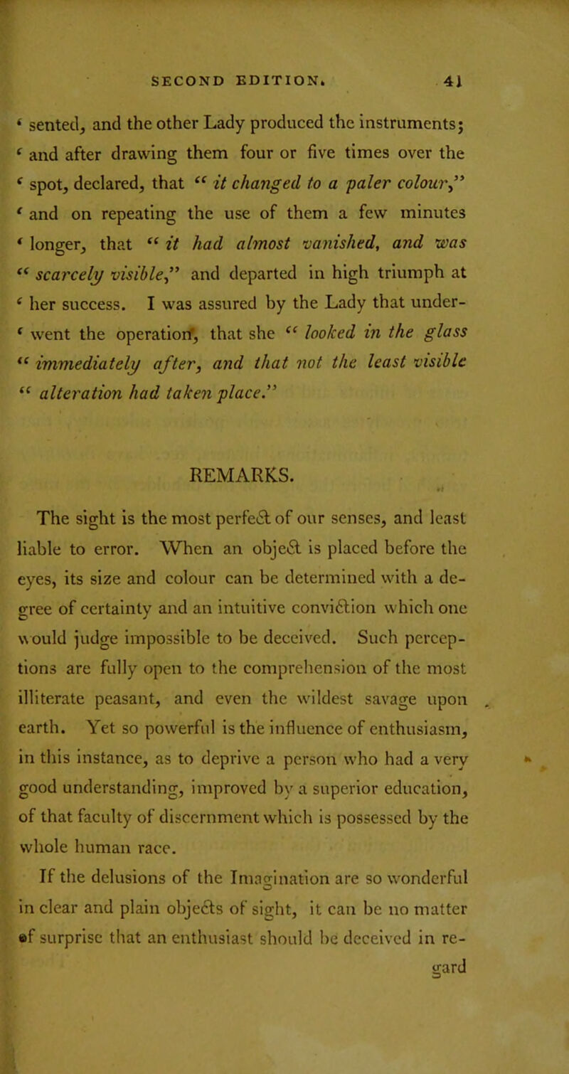 ‘ sentecl, and the other Lady produced the instruments; ^ and after drawing them four or five times over the ^ spot, declared, that it changed to a paler colour” * and on repeating the use of them a few minutes ‘ longer, that “ it had almost vanished, and was scarcely visible” and departed in high triumph at ^ her success. I was assured by the Lady that under- * went the operatiorf, that she looked in the glass immediately after, and that not the least visible “ alteration had taken place ” REMARKS. •t The sight is the most perfe6l of our senses, and least liable to error. When an obje£l is placed before the eyes, its size and colour can be determined with a de- gree of certainty and an intuitive conviftion which one w ould judge impossible to be deceived. Such percep- tions are fully open to the comprehension of the most illiterate peasant, and even the w'ildest savage upon earth. Yet so powerful is the influence of enthusiasm, in this instance, as to deprive a person w'ho had a very good understanding, improved by a superior education, of that faculty of discernment which is possessed by the whole human race. If the delusions of the Imacrination are so wonderful O in clear and plain objects of sight, it can be no matter «f surprise that an enthusiast should be deceived in re- gard