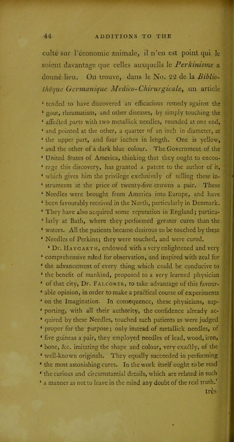 cLilte siir Teconomie animale, il n’en est point qui le soient davantage que cellcs auxquells le Perkinisme a doune lieu. Oil trouve, dans le No. 22 de la Biblio- llieqiie Gcrmanique Medico-Chirurgicale., un article ‘ tended to have discovered an efficacious remedy against the ‘ gout, rheumatism, and otlier diseases, by simply touching the * affec'ted parts with two metallick needles, rounded at one end, ‘ and pointed at the other, a quarter of an inch in diameter, at ‘ the upper part, and four inches in length. One is yellow, ‘ and the other of a dark blue colour. The Government of tlie ‘ United States of America, thinking that they ought to encou- ‘ rage this discovery, has granted a patent to the author of it, ‘ wliich gives him tlie privilege exclusively of selling these in- ‘ struments at the price of twenty-five crowns a pair. These ‘ Needles were brought from America into Europe, and have ‘ been favourably received in the North, particularly in Denmark. ‘ They have also acquired some reputation in England; particu- ‘ larly at Bath, where they performed greater cures than the ‘ waters. All the patients became desirous to be touched by these ‘ Needles of Perkins; tliey were touched, and were cured. ‘ Dr. Haygarth, endowed with a very enlightened and very ‘ comprehensive mind for observation, and inspired with zeal for ‘ the advancement of every thing which could be conducive to ‘ the benefit of mankind, proposed to a very learned physician ‘ of that city. Dr. Falconer, to take advantage of this favour- ‘ able opinion, in order to make a praiflical course of experiments ‘ on the Imagination. In consequence, these physicians, sup- ‘ porting, with all their authority, the confidence already ac- ‘ quired by these Needles, touched such patients as were judged ‘ proper for the purpose; only instead of metallick needles, of ‘ five guineas a pair, tliey employed needles of lead, wood, iron, ' bone, &c. imitating the shape and colour, very exadly, of the . ‘ well-known originals. They equally succeeded in performing ‘ the most astonishing cures. In the work itself ought to be read ‘ tlie curious and circumstantial details, which are related in such ‘ a manner as not to leave in the mind any doubt of tlie real truth.’ tres