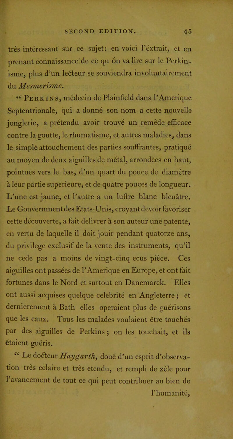 Ires interessant sur ce sujet: en void I’extraltj et en prenant connaissance de ce qu on va lire sur le Perkin- isme, plus d’un ledeur se souviendra involuntairement du Mcsmerisme. “ Perkins, medecin de Plainfield dans I’Amerique Septentrionale, qui a donne son nom a cette nouvelle jonglerie, a pretendu avoir trouve un remede efficace contre lagoutte,lerhumatisme, et autres maladies, dans le simple attouchement des parties soufFrantes, pratique au moyen de deux aiguilles de metal, arrondees en haut, pointues vers le has, d’un quart du pouce de diamdre a leur partie superieure, et de quatre pouces de longueur. L’une est jaune, et I’autre a un luftre blanc bleuatre. Le Gouvernmentdes Etats-Unis, croyant devoir favoriser cette decouverte, a fait delivrer a son auteur une patente, en vertu de laquelle il doit jouir pendant quatorze ans, du privilege exclusif de la vente des instruments, qu’il ne cede pas a moins de vingt-cinq ecus pide. Ces aiguilles ont passees de I’Amerique en Europe, et ont fait fortunes dans le Nord et surtout en Danemarck. Elies ont aussi acquises quelque celebrite en Angleterre; et dernierement a Bath elles operaient plus de guerisons que les eaux. Tons les malades voulaient etre touches par des aiguilles de Perkins; on les touchait, et ils doient gueris. Le dofteur Haygarth^ done d’un esprit d’observa- tion trd eclaire et tres etendu, et rempli de zele pour I’avancement de tout ce qui peut contribuer au bien de I’humanite,