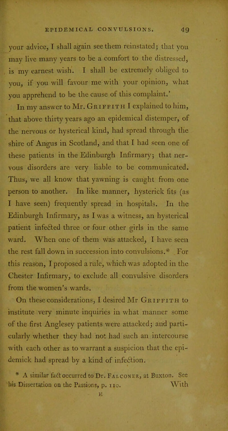 ^your advice, T shall again see them reinstated j that you may live many years to be a comfort to the distressed, is my earnest wish'. I shall be extremely obliged to vou, if you will favour me with your opinion, what you apprehend to be the cause of this complaint.’ In my answer to Mr. Griffith I explained to him, that above thirty years ago an epidemical distemper, of the nervous or hysterical kind, had spread through the shire of Angus in Scotland, and that I had seen one of these patients in the Edinburgh Infirmary; that ner- vous disorders are very liable to be communicated. Thus, we all know that yawning is caught from one person to another. In like manner, hysterick fits (as I have seen) frequently spread in hospitals. In the Edinburgh Infirmary, as I was a witness, an hysterical patient infedled three or four other girls in the same ward. When one of them was attacked, I have seen the rest fall down in succession into convulsions.* For this reason, I proposed a rule, which was adopted in the Chester Infirmary, to exclude all convulsive disorders from the women’s wards. On these considerations, I desired Mr Griffith to institute very minute inquiries in what manner some of the first Anglesey patients were attacked; and parti- cularly whether they had not had such an intercourse w'ith each other as to warrant a suspicion that the epi- demick had spread by a kind of infection. * A similar faft occurred to Dr. Falconer, at Buxton. See bis Dissertation on the Passions, p. i lo. With K