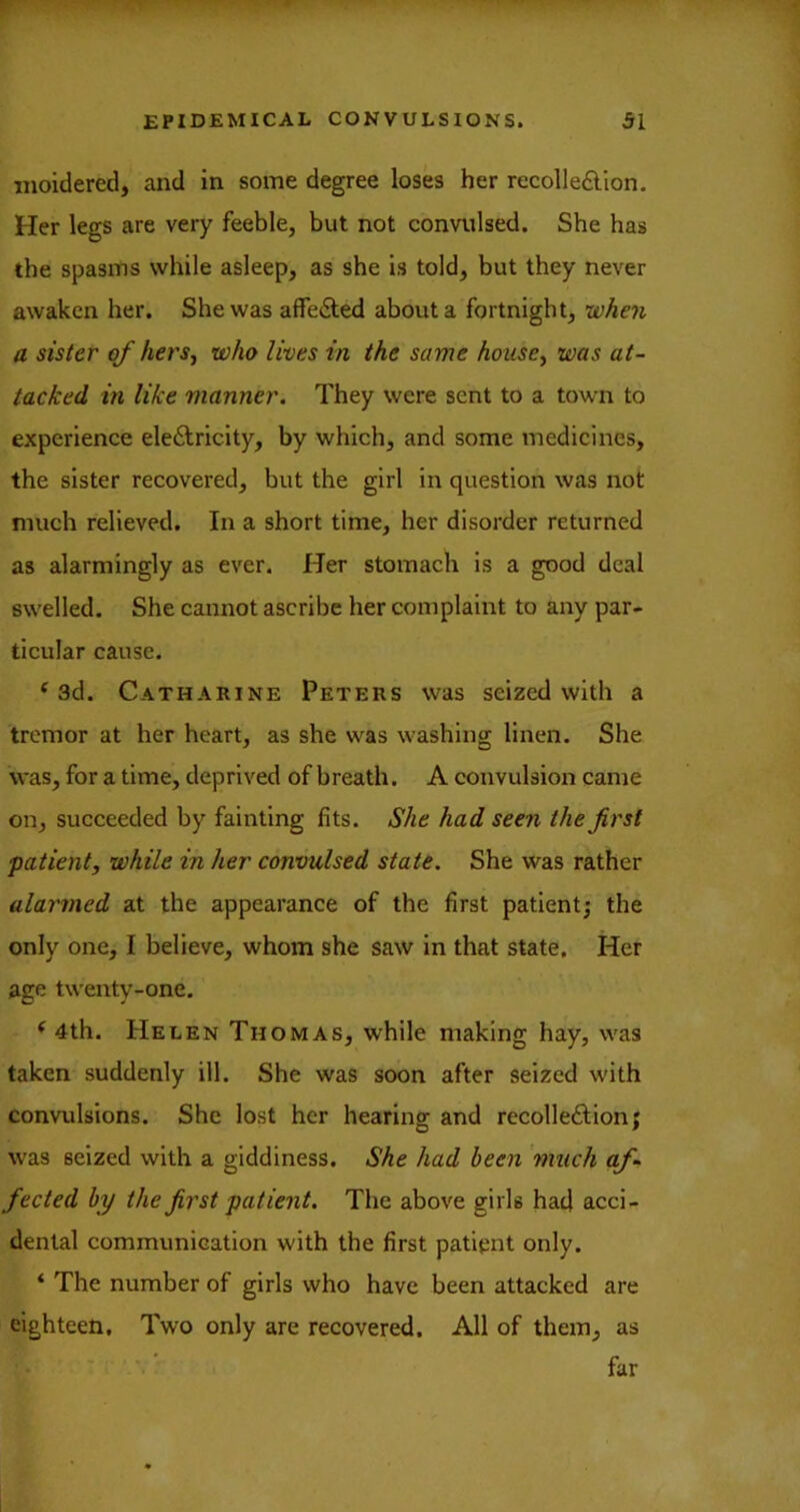 moidered, and in some degree loses her recolle£lion. Her legs are very feeble, but not convulsed. She has the spasms while asleep, as she is told, but they never awaken her. She was affe&ed about a fortnight, when a sister of hers., who lives in the same house, was at- tacked in like manner. They were sent to a town to experience ele6lricity, by which, and some medicines, the sister recovered, but the girl in question was not much relieved. In a short time, her disorder returned as alarmingly as ever. Her stomaeh is a good deal swelled. She cannot ascribe her complaint to any par- ticular cause. ‘3d. Catharine Peters was seized with a tremor at her heart, as she was washing linen. She was, for a time, deprived of breath. A convulsion came on, succeeded by fainting fits. She had seen the first patient, while in her convulsed state. She was rather alarmed at the appearance of the first patlentj the only one, I believe, whom she saw in that state. Her age twenty-one. ‘ 4th. Helen Thomas, while making hay, was taken suddenly ill. She was soon after seized with convulsions. She lost her hearing and recolleftion; was seized with a giddiness. She had been 'much af- fected by the first patient. The above girls had acci- dental communication with the first patipnt only. ‘ The number of girls who have been attacked are eighteen. Two only are recovered. All of them, as far