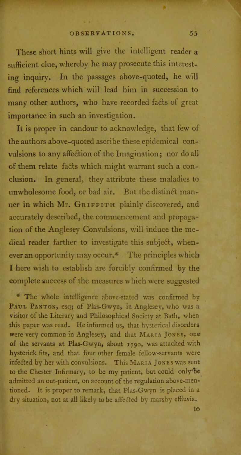 r OBSERVATIONS. 55 These short hints will give the intelligent reader a sufficient clue, whereby he may prosecute this interest- ing inquiry. In the passages above-quoted, he will find references which will lead him in succession to many other authors, who have recorded fa£ls of great importance in such an investigation. It is proper in candour to acknowledge, that few of the authors above-quoted ascribe these epidemical con- vulsions to any affeftion of the Imagination; nor do all of them relate fadls which might warrant such a con- clusion. In general, they attribute these maladies to unwholesome food, or bad air. But thedistindl man- ner in which Mr. Griffith plainly discovered, and accurately described, the commencement and propaga- tion of the Anglesey Convulsions, will induce the me- dical reader farther to investigate this subjc6l, when- ever an opportunity may occur.* The principles which I here wish to establish are forcibly confirmed by the complete success of the measures which were suggested * The whole intelligence above-stated was confirmed by Paul Panton, esq; of Plas-Gwyn, in Anglesey, who was a visitor of the Literary and Philosophical Society at Bath, when this paper was read. He informed us, that hysterical disorders were very common in Anglesey, and that Maria Jones, one of the servants at Plas-Gwyn, about 1790, was attacked with hysterick fits, and that four other female fellow-servants were infedled by her with convulsions. This Maria Jones was sent to the Chester Infirmary, to be my patient, but could only^e admitted an out-patient, on account of the regulation above-men- tioned. It is proper to remark, tliat Plas-Gwyn is placed in a dry situation, not at all likely to be affe<5ted by marshy' effluvia. to