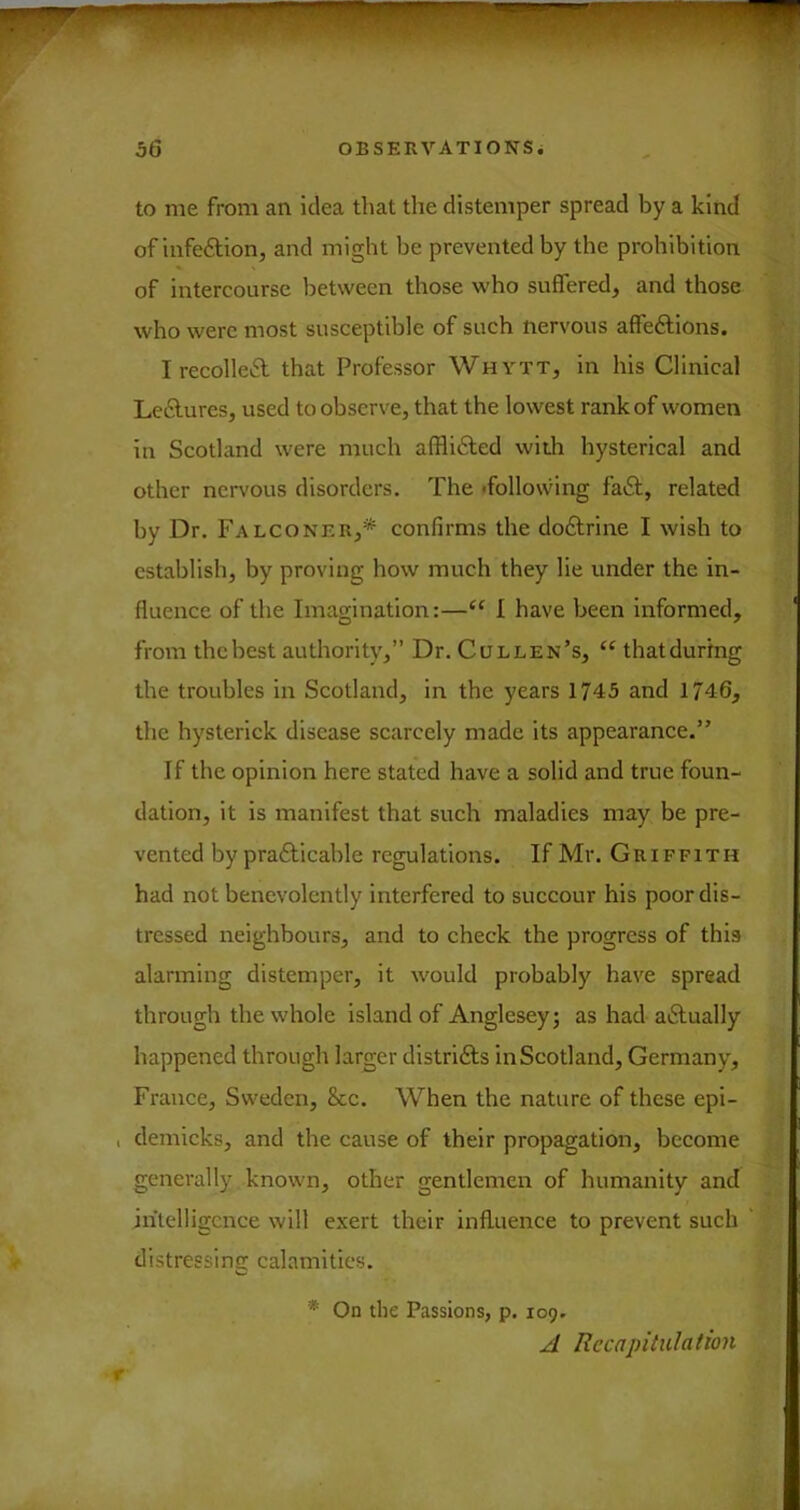 to me from an idea that tlie distemper spread by a kind of infeftion, and might be prevented by the prohibition of intercourse between those who suffered, and those who were most susceptible of such nervous affedlions. Irecolleft that Professor Whytt, in his Clinical LeiSlures, used to observe, that the lowest rank of women in Scotland were much afflifted with hysterical and other nervous disorders. The <follo\\dng fa6t, related by Dr, Falconer,* confirms the do£trine I wish to establish, by proving how much they lie under the in- fluence of the Imagination:—“ I have been informed, from thebest authority,” Dr. Cullen’s, “ thatdurtng the troubles in Scotland, in the years 1743 and 1746, the hysterick disease scarcely made its appearance.” If the opinion here stated have a solid and true foun- dation, it is manifest that such maladies may be pre- vented by prafticable regulations. If Mr. Griffith had not benevolently interfered to suecour his poor dis- tressed neighbours, and to check the progress of this alarming distemper, it would probably have spread through the whole island of Anglesey^ as had aiSIually happened through larger distrifts in Scotland, Germany, France, Sweden, 8cc. When the nature of these epi- , demicks, and the cause of their propagation, become generally known, other gentlemen of humanity and intelligence will e.\ert their influence to prevent such distressing calamities. * On the Passions, p. 109, A Recapitulation