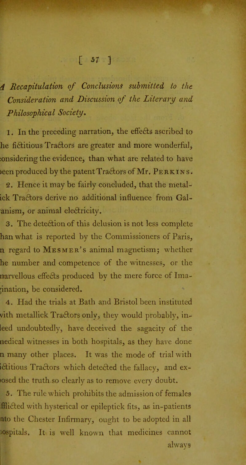 4 Recapitulation of Conclusions submitted to the Consideration and Discussion of the Literary and Philosophical Society, 1. In the preceding narration, the effefts ascribed to he fiftitious Tradlors are greater and more wonderflil, :onsidering the evidence, than what are related to have )een produced by the patent Traftors of Mr. Perkins. 2. Hence it may be fairly concluded, that the metal- ick Traftors derive no additional influence from Gal- anism, or animal eledlricity. 3. The detedtionof this delusion is not less complete han what is reported by the Commissioners of Paris, n regard to Mesmer’s animal magnetism; whether he number and competence of the witnesses, or the rrarvellous effedls produced by the mere force of Ima- gination, be considered. ' 4. Had the trials at Bath and Bristol been instituted vith metallick Tractors only, they would probably, in- leed undoubtedly, have deceived the sagacity of the nedical witnesses in both hospitals, as they have done n many other places. It was the mode of trial with lAitious Traftors which detedled the fallacy, and ex- losed the truth.so clearly as to remove every doubt. 5. The rule which prohibits the admission of females fflidled with hysterical or epileptick fits, as in-patients nto the Chester Infirmary, ought to be adopted in all lospitals. It is well known that medicines cannot alwavs j