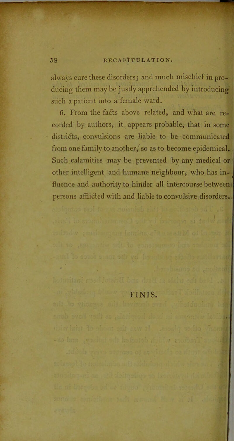 always cure these disordersj and mueh mischief in pro- ducing them may be justly apprehended by introducing such a patient into a female ward. 6. From the fafts above related, and what are re- corded by authors, it appears probable, that in sortie distriAs, convulsions are liable to be communicated from one family to another,' so as to become epidemical.. Such calamities may be prevented by any medical or other intelligent and humane neighbour, who has in- fluence and authority to hinder all intercourse betweeni persons afHi6lcd with and liable to convulsive disorders. I FINIS.