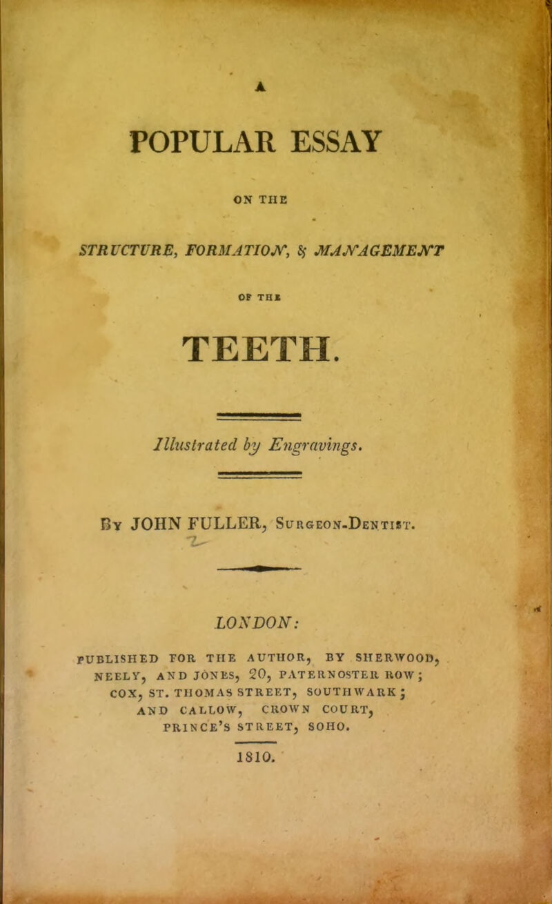 ▲ POPULAR ESSAY ON THE STRUCTURE, FORMATION, $ MANAGEMENT OF THI TEETH. Illustrated by Engravings. By JOHN FULLER, Surgeon-Dentist. 7— LONDON: PUBLISHED TOR THE AUTHOR, BY SHERWOOD, NEELY, AND JONES, 20, PATERNOSTER ROW ; COX, ST. THOMAS STREET, SOUTHWARK; AND CALLOW, CROWN COURT, prince’s STREET, SOHO. 1810.