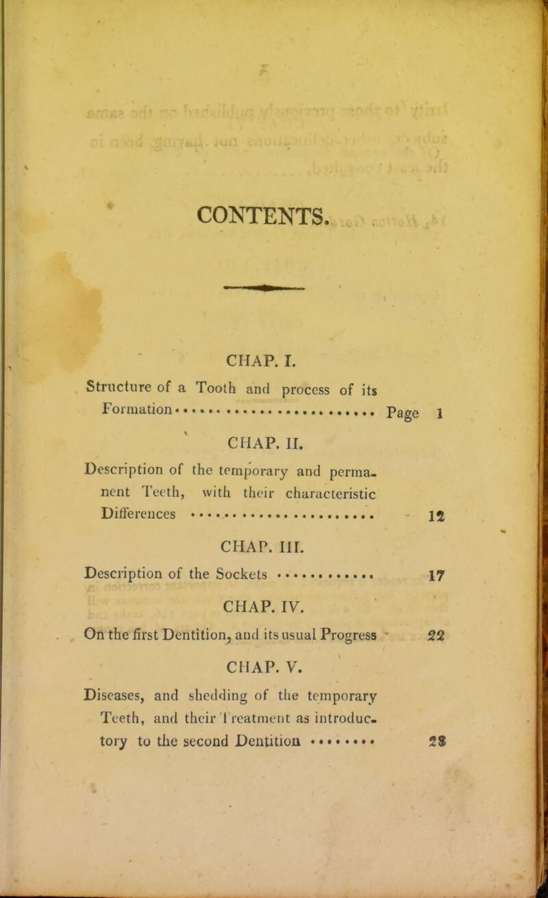 CONTENTS. CHAP. I. Structure of a Tooth and process of its Formation Page 1 CHAP. II. Description of the temporary and perma- nent Teeth, with their characteristic Differences 12 CHAP. III. Description of the Sockets 17 CHAP. IV. On the first Dentition, and its usual Progress 22 CHAP. V. Diseases, and shedding of the temporary Teeth, and their I reatment as introduc- tory to the second Dentition 2$