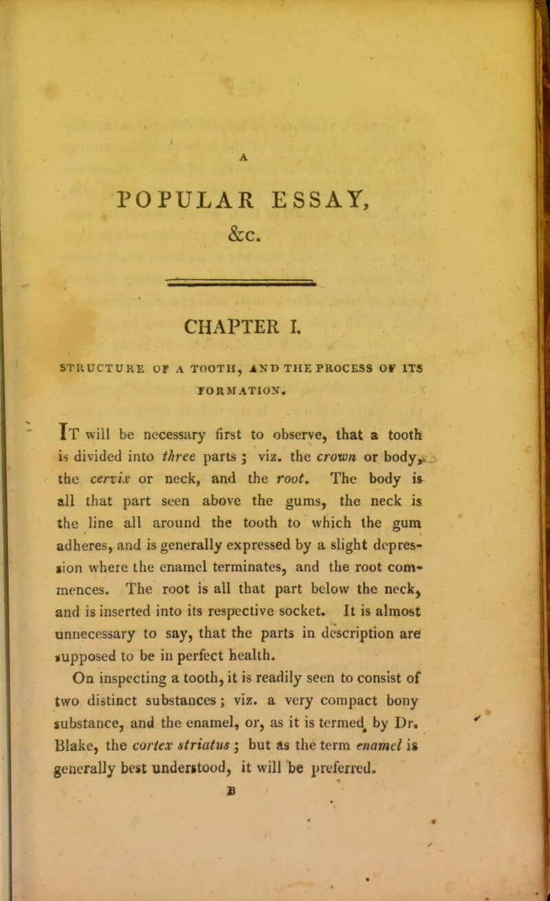 POPULAR ESSAY, &c. CHAPTER I. STRUCTURE OF A TOOTH, AND THE PROCESS OF ITS FORMATION. It will be necessary first to observe, that a tooth is divided into three parts ; viz. the crown or body,, the cervix or neck, and the root. The body is all that part seen above the gums, the neck is the line all around the tooth to which the gum adheres, and is generally expressed by a slight depres- sion where the enamel terminates, and the root com- mences. The root is all that part below the neck, and is inserted into its respective socket. It is almost unnecessary to say, that the parts in description are supposed to be in perfect health. On inspecting a tooth, it is readily seen to consist of two distinct substances ; viz. a very compact bony substance, and the enamel, or, as it is termed# by Dr. Blake, the cortex atriatus ; but as the term enamel is generally best understood, it will be preferred. £