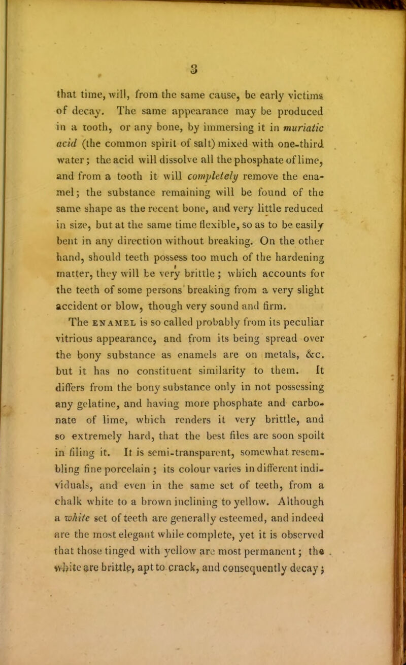 9 that time, will, from the same cause, be early victims of decay. The same appearance may be produced in a tooth, or any bone, by immersing it in muriatic acid (the common spirit of salt) mixed with one-third water; the acid will dissolve all the phosphate of lime, and from a tooth it will completely remove the ena- mel; the substance remaining will be found of the same shape as the recent bone, and very little reduced in size, but at the same time flexible, so as to be easily bent in any direction without breaking. On the other hand, should teeth possess too much of the hardening matter, they will be very brittle ; which accounts for the teeth of some persons breaking from a very slight accident or blow, though very sound and firm. The enamel is so called probably from its peculiar vitrious appearance, and from its being spread over the bony substance as enamels are on metals, &c. but it has no constituent similarity to them. It differs from the bony substance only in not possessing any gelatine, and having more phosphate and carbo- nate of lime, which renders it very brittle, and so extremely hard, that the best files are soon spoilt in filing it. It is semi-transparent, somewhat resem- bling fine porcelain ; its colour varies in different indi- viduals, and even in the same set of teeth, from a chalk white to a brown inclining to yellow. Although a white set of teeth are generally esteemed, and indeed are the most elegant while complete, yet it is observed that those tinged with j'cllow are most permanent; the white are brittle, apt to crack, and consequently decay j