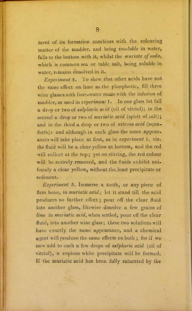 ment of its formation combines with the colouring matter of the madder, and being insoluble in water, falls to the bottom with it, whilst the muriate of soda, which is common sea or table salt, being soluble in water, remains dissolved in it. < Experiment 4. To shew that other acids have not the same effect on lime as the phosphoric, fill three wine glasses with lime-water made with the infusion of madder, as used in experiment 1. In one glass let fall a drop or two of sulphuric acid (oil of vitriol); in the second a drop or two of muriatic acid (spirit of salt); and in the third a drop or two of nitrous acid (aqua- fortis): and although in each glass the same appear- ances will take place at first, as in experiment 1. viz. the fluid will be a clear yellow at bottom, and the red will collect at the top; yet on stirring, the red colour will be entirely removed, and the fluids exhibit uni- formly a clear yellow, without the.least precipitate or sediment. Experiment 5. Immerse a tooth, or any piece of firm bone, in muriatic acid; let it stand till the acid produces no further effect ; pour off the clear fluid into another glass, likewise dissolve a few grains of lime in muriatic acid, when settled, pour off the clear fluid, into another wine glass ; these two solutions will have exactly the same appearance, and a chemical agent will produce the same effects on both ; for if we now add to each a few drops of sulphuric acid (oil of vitriol), a copious white precipitate will he formed. If the muriatic acid has been fully saturated by the