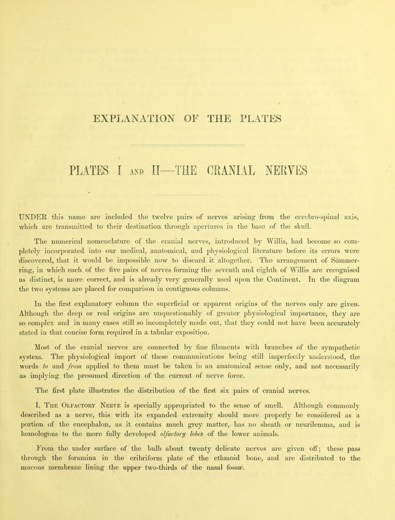 / EXPLANATION OF THE PLATES PLATES I AND II—THE CRANIAL NERVES UNDER this name are included the twelve pairs of nerves arising from the cerebro-spinal axis, which are transmitted to their destination through apertures in the base of the skull. The numerical nomenclature of the cranial nerves, introduced by Willis, had become so com- pletely incorporated into our medical, anatomical, and physiological literature before its errors were discovered, that it would be impossible now to discard it altogether. The arrangement of Sommer- ring, in which each of the five pairs of nerves forming the seventh and eighth of Willis are recognised as distinct, is more correct, and is already very generally used upon the Continent. In the diagram the two systems are placed for comparison in contiguous columns. In the first explanatory column the superficial or apparent origins of the nerves only are given. Although the deep or real origins are uncpiestionably of greater physiological importance, they are so complex and in many cases still so incompletely made out, that they could not have been accurately stated in that concise form required in a tabular exposition. Most of the cranial nerves are connected by fine filaments with branches of the sympathetic system. The physiological import of these communications being still imperfectly understood, the words to and from applied to them must be taken in an anatomical sense only, and not necessarily as implying the presumed direction of the current of nerve force. The first plate illustrates the distribution of the first six pairs of cranial nerves. I. The Olfactory Nerve is specially appropriated to the sense of smell. Although commonly described as a nerve, this with its expanded extremity should more properly be considered as a portion of the encephalon, as it contains much grey matter, has no sheath or neurilemma, and is homologous to the more fully developed olfactory lobes of the lower animals. From the under surface of the bulb about twenty delicate nerves are given off; these pass through the foramina in the cribriform plate of the ethmoid bone, and are distributed to the mucous membrane lining the upper two-thirds of the nasal fossae.