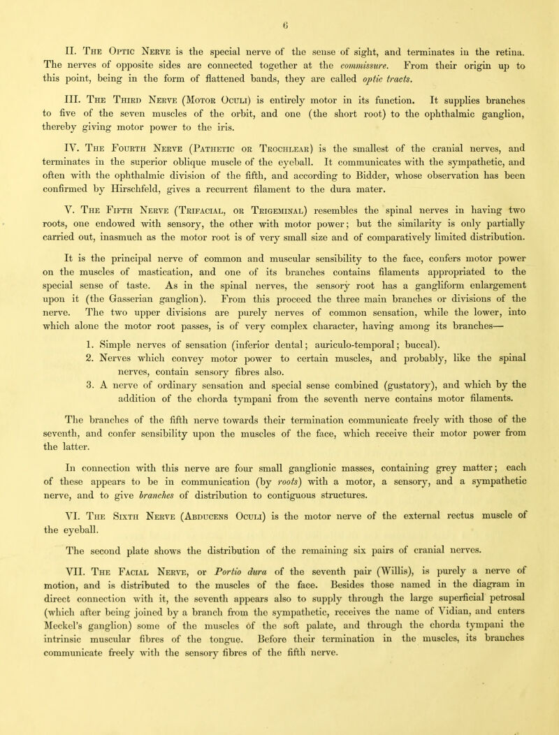 II. The Optic Nerve is the special nerve of the sense of sight, and terminates in the retina. The nerves of opposite sides are connected together at the commissure. From their origin up to this point, being in the form of flattened bands, they are called optic tracts. III. The Third Nerve (Motor Oculi) is entirely motor in its function. It supplies branches to five of the seven muscles of the orbit, and one (the short root) to the ophthalmic ganglion, thereby giving motor power to the iris. IV. The Fourth Nerve (Pathetic or Trochlear) is the smallest of the cranial nerves, and terminates in the superior oblique muscle of the eyeball. It communicates with the sympathetic, and often with the ophthalmic division of the fifth, and according to Bidder, whose observation has been confirmed by Hirschfeld, gives a recurrent filament to the dura mater. Y. The Fifth Nerve (Trifacial, or Trigeminal) resembles the spinal nerves in having two roots, one endowed with sensory, the other with motor power; but the similarity is only partially carried out, inasmuch as the motor root is of very small size and of comparatively limited distribution. It is the principal nerve of common and muscular sensibility to the face, confers motor power on the muscles of mastication, and one of its branches contains filaments appropriated to the special sense of taste. As in the spinal nerves, the sensory root has a gangliform enlargement upon it (the Gasserian ganglion). From this proceed the three main branches or divisions of the nerve. The two upper divisions are purely nerves of common sensation, while the lower, into which alone the motor root passes, is of very complex character, having among its branches— 1. Simple nerves of sensation (inferior dental; auriculo-temporal; buccal). 2. Nerves which convey motor power to certain muscles, and probably, like the spinal nerves, contain sensory fibres also. 3. A nerve of ordinary sensation and special sense combined (gustatory), and which by the addition of the chorda tympani from the seventh nerve contains motor filaments. The brandies of the fifth nerve towards their termination communicate freely with those of the seventh, and confer sensibility upon the muscles of the face, which receive their motor power from the latter. In connection with this nerve are four small ganglionic masses, containing grey matter; each of these appears to be in communication (by roots) with a motor, a sensory, and a sympathetic nerve, and to give branches of distribution to contiguous structures. VI. The Sixth Nerve (Abducens Oculi) is the motor nerve of the external rectus muscle of the eyeball. The second plate shows the distribution of the remaining six pairs of cranial nerves. VII. The Facial Nerve, or Portio dura of the seventh pair (Willis), is purely a nerve of motion, and is distributed to the muscles of the face. Besides those named in the diagram in direct connection with it, the seventh appears also to supply through the large superficial petrosal (which after being joined by a branch from the sympathetic, receives the name of Vidian, and enters Meckel’s ganglion) some of the muscles of the soft palate, and through the chorda tympani the intrinsic muscular fibres of the tongue. Before their termination in the muscles, its branches communicate freely with the sensory fibres of the fifth nerve.