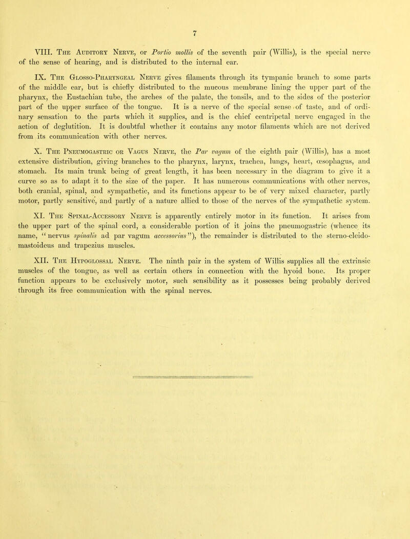 VIII. The Auditory Nerve, or Portio mollis of the seventh pair (Willis), is the special nerve of the sense of hearing, and is distributed to the internal ear. IX. The Glosso-Pharyngeal Nerve gives filaments through its tympanic branch to some parts of the middle ear, but is chiefly distributed to the mucous membrane lining the upper part of the pharynx, the Eustachian tube, the arches of the palate, the tonsils, and to the sides of the posterior part of the upper surface of the tongue. It is a nerve of the special sense »of taste, and of ordi- nary sensation to the parts which it supplies, and is the chief centripetal nerve engaged in the action of deglutition. It is doubtful whether it contains any motor filaments which are not derived from its communication with other nerves. X. The Pneumogastric or Vagus Nerve, the Par vagum of the eighth pair (Willis), has a most extensive distribution, giving branches to the pharynx, larynx, trachea, lungs, heart, oesophagus, and stomach. Its main trunk being of great length, it has been necessary in the diagram to give it a curve so as to adapt it to the size of the paper. It has numerous communications with other nerves, both cranial, spinal, and sympathetic, and its functions appear to be of very mixed character, partly motor, partly sensitive, and partly of a nature allied to those of the nerves of the sympathetic system. XI. The Spinal-Accessory Nerve is apparently entirely motor in its function. It arises from the upper part of the spinal cord, a considerable portion of it joins the pneumogastric (whence its name, “ nervus spinalis ad par vagum accessorius ”), the remainder is distributed to the sterno-cleido- mastoideus and trapezius muscles. XII. The Hypoglossal Nerve. The ninth pair in the system of Willis supplies all the extrinsic muscles of the tongue, as well as certain others in connection with the hyoid bone. Its proper function appears to be exclusively motor, such sensibility as it possesses being probably derived through its free communication with the spinal nerves.