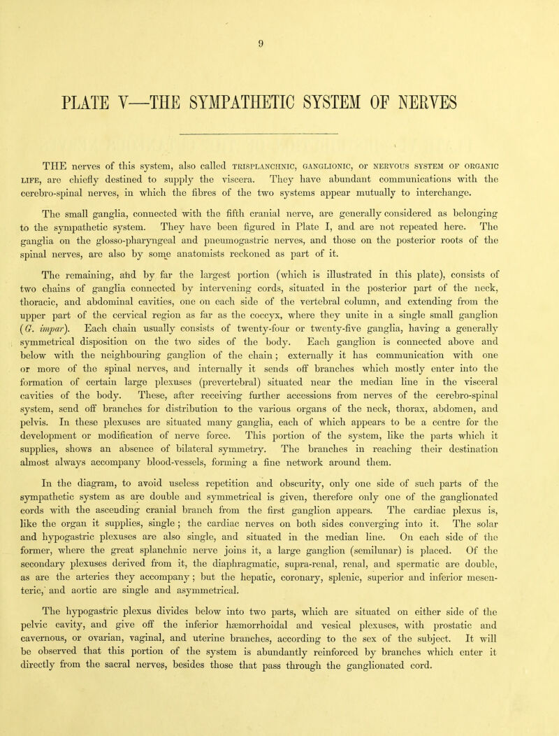 PLATE Y—THE SYMPATHETIC SYSTEM OF NERVES THE nerves of this system, also called trisplanchnic, ganglionic, or nervous system of organic life, are chiefly destined to supply the viscera. They have abundant communications with the cerebro-spinal nerves, in which the fibres of the two systems appear mutually to interchange. The small ganglia, connected with the fifth cranial nerve, are generally considered as belonging to the sympathetic system. They have been figured in Plate I, and are not repeated here. The ganglia on the glosso-pharyngeal and pneumogastric nerves, and those on the posterior roots of the spinal nerves, are also by some anatomists reckoned as part of it. The remaining, aiid by far the largest portion (which is illustrated in this plate), consists of two chains of ganglia connected by intervening cords, situated in the posterior part of the neck, thoracic, and abdominal cavities, one on each side of the vertebral column, and extending from the upper part of the cervical region as far as the coccyx, where they unite in a single small ganglion (G. impar). Each chain usually consists of twenty-four or twenty-five ganglia, having a generally symmetrical disposition on the two sides of the body. Each ganglion is connected above and below with the neighbouring ganglion of the chain; externally it has communication with one or more of the spinal nerves, and internally it sends off branches which mostly enter into the formation of certain large plexuses (prevertebral) situated near the median line in the visceral cavities of the body. These, after receiving further accessions from nerves of the cerebro-spinal system, send off branches for distribution to the various organs of the neck, thorax, abdomen, and pelvis. In these plexuses are situated many ganglia, each of which appears to be a centre for the development or modification of nerve force. This portion of the system, like the parts which it supplies, shows an absence of bilateral symmetry. The branches in reaching their destination almost always accompany blood-vessels, forming a fine network around them. In the diagram, to avoid useless repetition and obscurity, only one side of such parts of the sympathetic system as are double and symmetrical is given, therefore only one of the ganglionated cords with the ascending cranial branch from the first ganglion appears. The cardiac plexus is, like the organ it supplies, single ; the cardiac nerves on both sides converging into it. The solar and hypogastric plexuses are also single, and situated in the median line. On each side of the former, where the great splanchnic nerve joins it, a large ganglion (semilunar) is placed. Of the secondary plexuses derived from it, the diaphragmatic, supra-renal, renal, and spermatic are double, as are the arteries they accompany; but the hepatic, coronary, splenic, superior and inferior mesen- teric, and aortic are single and asymmetrical. The hypogastric plexus divides below into two parts, which are situated on either side of the pelvic cavity, and give off the inferior hsemorrhoidal and vesical plexuses, with prostatic and cavernous, or ovarian, vaginal, and uterine branches, according to the sex of the subject. It will be observed that this portion of the system is abundantly reinforced by branches which enter it directly from the sacral nerves, besides those that pass through the ganglionated cord.