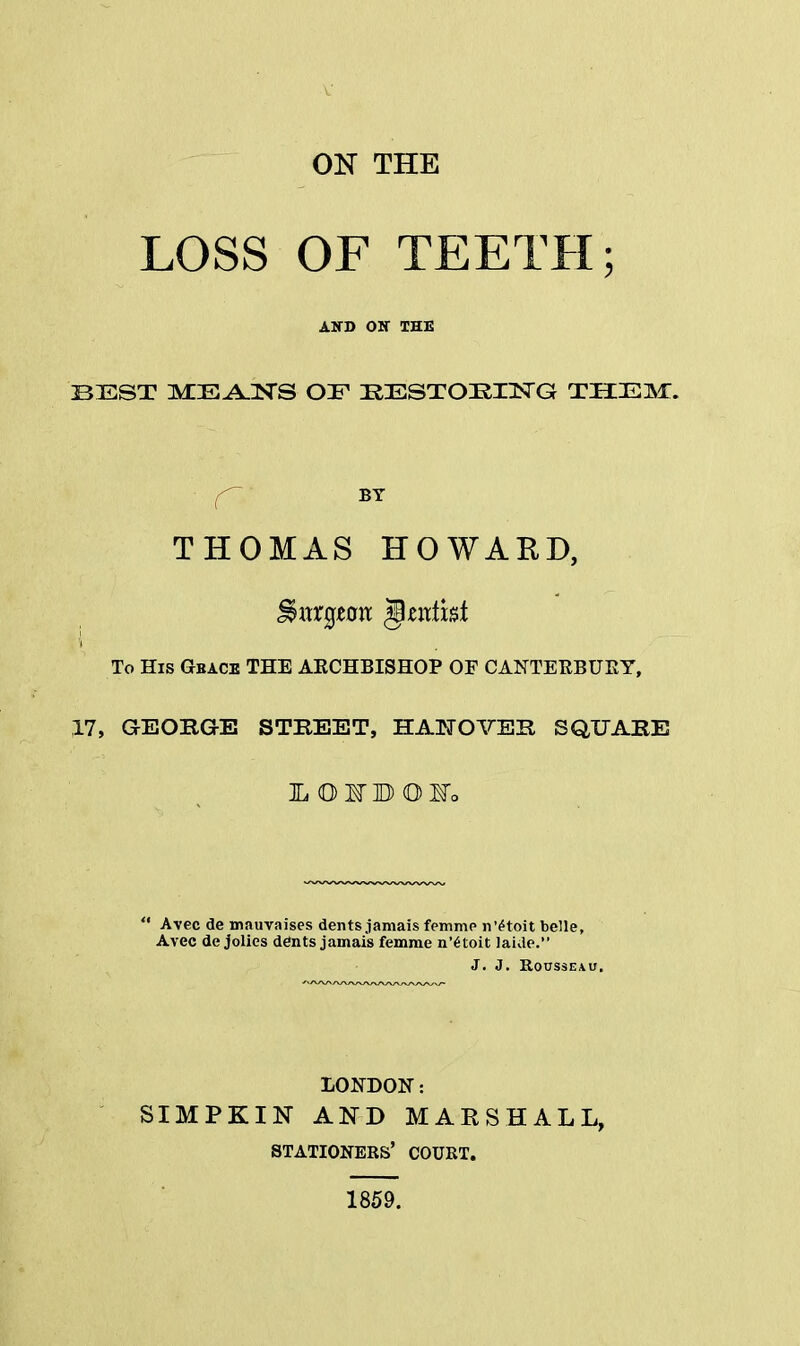 OK THE LOSS OF TEETH; AJfD ON THE BEST MEANS OF IRESTOKHSTG THEM. f BY THOMAS HOWARD, Swrgwm <§zntht To His Gbace THE AECHBISHOP OF CANTERBURY, 17, GEORGE STREET, HANOVER SQUARE LOIBOIo  Avec de mauvaises dents jamais femme n'etoit belle, Avec de jolies dents jamais femme n'etoit laide. J. J. Rousseau. LONDON: SIMPKIN AND MARSHALL, stationers' court. 1859.