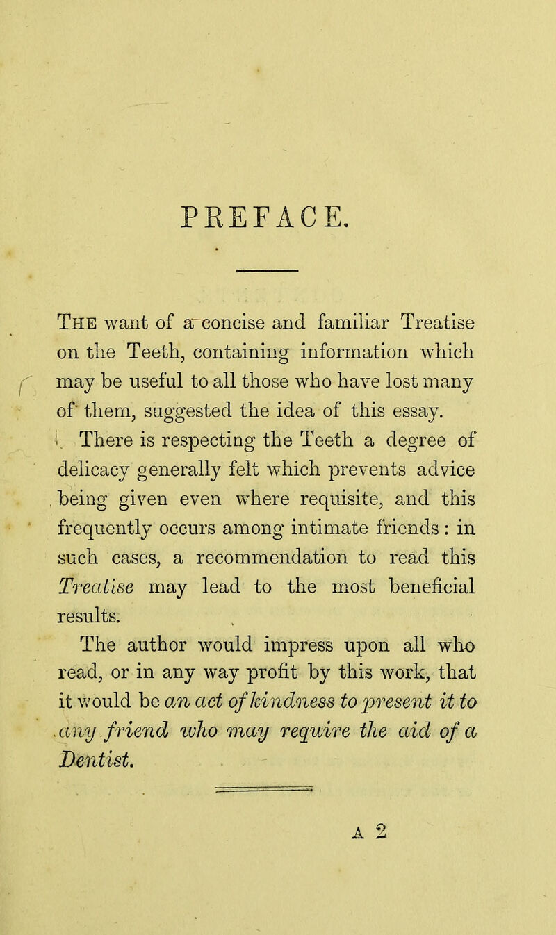 PREFACE. The want of areoncise and familiar Treatise on the Teeth, containing information which f may be useful to all those who have lost many of them, suggested the idea of this essay, i. There is respecting the Teeth a degree of delicacy generally felt which prevents advice being given even where requisite, and this frequently occurs among intimate friends : in such cases, a recommendation to read this Treatise may lead to the most beneficial results. The author would impress upon all who read, or in any way profit by this work, that it would be an act of kindness to present it to .any friend who may require the aid of a Dentist. A 2