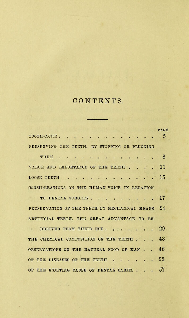 CONTENTS. PAGE TOOTH-ACHE 5 PRESERVING THE TEETH, BY STOPPING OR PLUGGING THEM 8 VALUE AND IMPORTANCE OF THE TEETH . . . . 11 LOOSE TEETH 15 CONSIDERATIONS ON THE HUMAN VOICE IN RELATION TO DENTAL SURGERY 17 PRESERVATION OF THE TEETH BY MECHANICAL MEANS 24 ARTIFICIAL TEETH, THE GREAT ADVANTAGE TO BE DERIVED FROM THEIR USE 29 THE CHEMICAL COMPOSITION OF THE TEETH ... 43 OBSERVATIONS ON THE NATURAL FOOD OF MAN . . 46 OF THE DISEASES OF THE TEETH 52 OF THE EXCITING CAUSE OF DENTAL CARIES ... 57