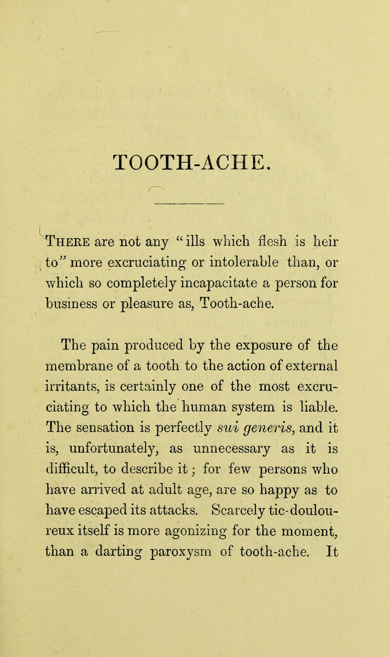 TOOTH-ACHE. Theee are not any  ills which flesh is heir j to more excruciating or intolerable than, or which so completely incapacitate a person for business or pleasure as, Tooth-ache. The pain produced by the exposure of the membrane of a tooth to the action of external irritants, is certainly one of the most excru- ciating to which the human system is liable. The sensation is perfectly sui generis, and it is, unfortunately, as unnecessary as it is difficult, to describe it; for few persons who have arrived at adult age, are so happy as to have escaped its attacks. Scarcely tic- doulou- reux itself is more agonizing for the moment, than a darting paroxysm of tooth-ache. It