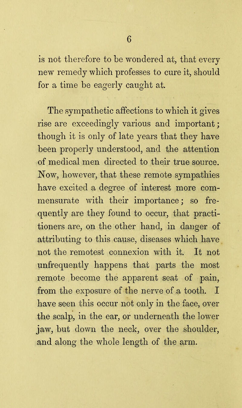 is not therefore to be wondered at, that every new remedy which professes to cure it, should for a time be eagerly caught at. The sympathetic affections to which it gives rise are exceedingly various and important; though it is only of late years that they have been properly understood, and the attention of medical men directed to their true source. Now, however, that these remote sympathies have excited a degree of interest more com- mensurate with their importance; so fre- quently are they found to occur, that practi- tioners are, on the other hand, in danger of attributing to this cause, diseases which have not the remotest connexion with it. It not unfrequently happens that parts the most remote become the apparent seat of pain, from the exposure of the nerve of a tooth. I have seen this occur not only in the face, over the scalp, in the ear, or underneath the lower jaw, but down the neck, over the shoulder, and along the whole length of the arm.