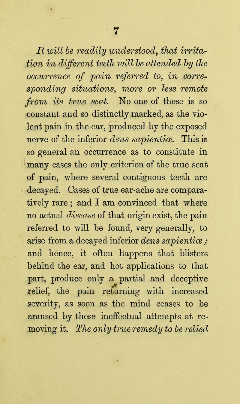 It will be readily understood, that irrita- tion in different teeth will be attended by the occurrence of pain referred to, in corre- sponding situations, more or less remote from its true seat. No one of these is so constant and so distinctly marked, as the vio- lent pain in the ear, produced by the exposed nerve of the inferior dens sapientiw. This is so general an occurrence as to constitute in ' many cases the only criterion of the true seat of pain, where several contiguous teeth are decayed. Cases of true ear-ache are compara- tively rare; and I am convinced that where no actual disease of that origin exist, the pain referred to will be found, very generally, to arise from a decayed inferior dens sapiential; and hence, it often happens that blisters behind the ear, and hot applications to that part, produce only a partial and deceptive relief, the pain reluming with increased severity, as soon as the mind ceases to be amused by these ineffectual attempts at re- moving it. The only true remedy to be relied,