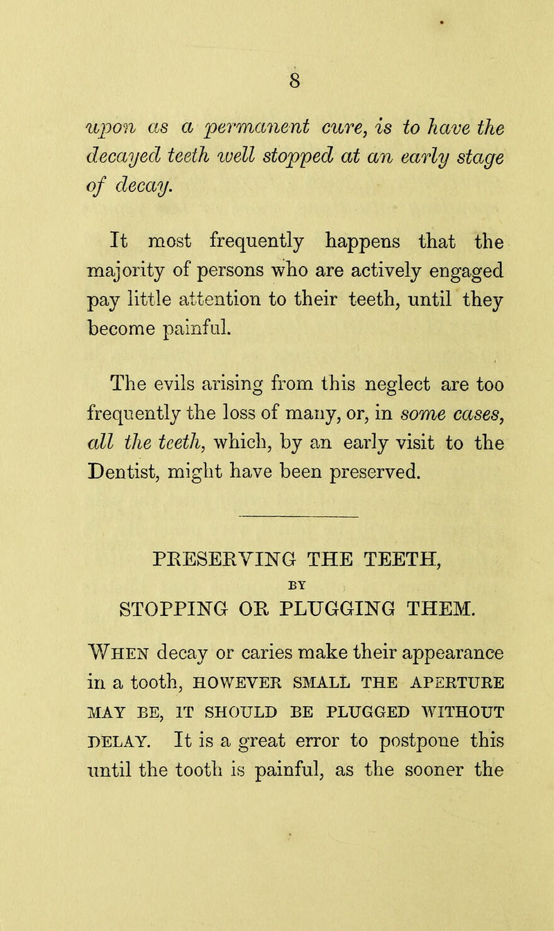 upon as a permanent cure, is to have the decayed teeth well stopped at an early stage of decay. It most frequently happens that the majority of persons who are actively engaged pay little attention to their teeth, until they become painful. The evils arising from this neglect are too frequently the loss of many, or, in some cases, all the teeth, which, by an early visit to the Dentist, might have been preserved. PRESERVING THE TEETH, BY STOPPING OR PLUGGING THEM. When decay or caries make their appearance in a tooth, HOWEVER SMALL the aperture MAY BE, IT SHOULD BE PLUGGED WITHOUT DELAY. It is a great error to postpone this until the tooth is painful, as the sooner the