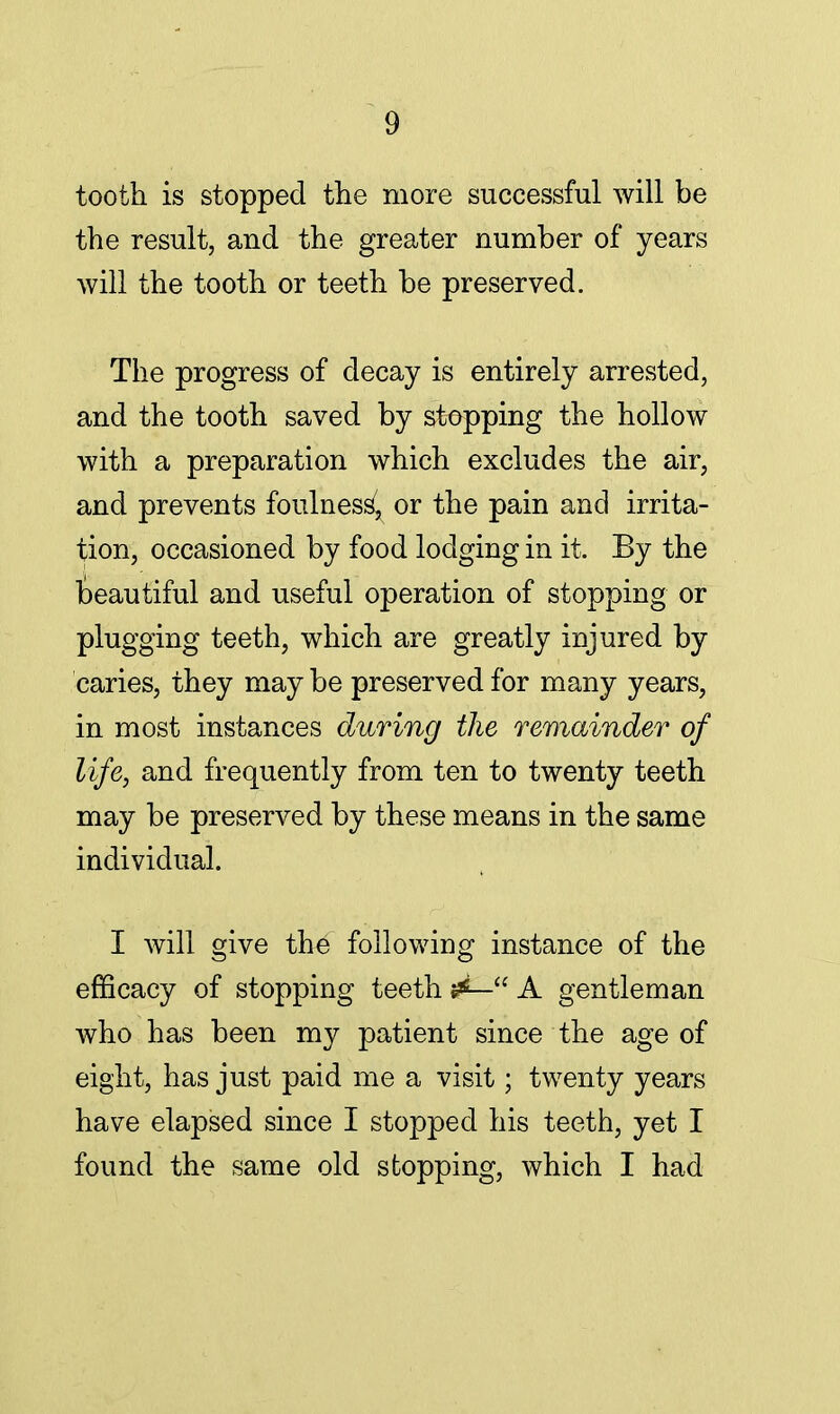 tooth is stopped the more successful will be the result, and the greater number of years will the tooth or teeth be preserved. The progress of decay is entirely arrested, and the tooth saved by stopping the hollow with a preparation which excludes the air, and prevents foulness7, or the pain and irrita- tion, occasioned by food lodging in it. By the teautiful and useful operation of stopping or plugging teeth, which are greatly injured by caries, they may be preserved for many years, in most instances during the remainder of life, and frequently from ten to twenty teeth may be preserved by these means in the same individual. I will give the following instance of the efficacy of stopping teeth ^— A gentleman who has been my patient since the age of eight, has just paid me a visit; twenty years have elapsed since I stopped his teeth, yet I found the same old stopping, which I had