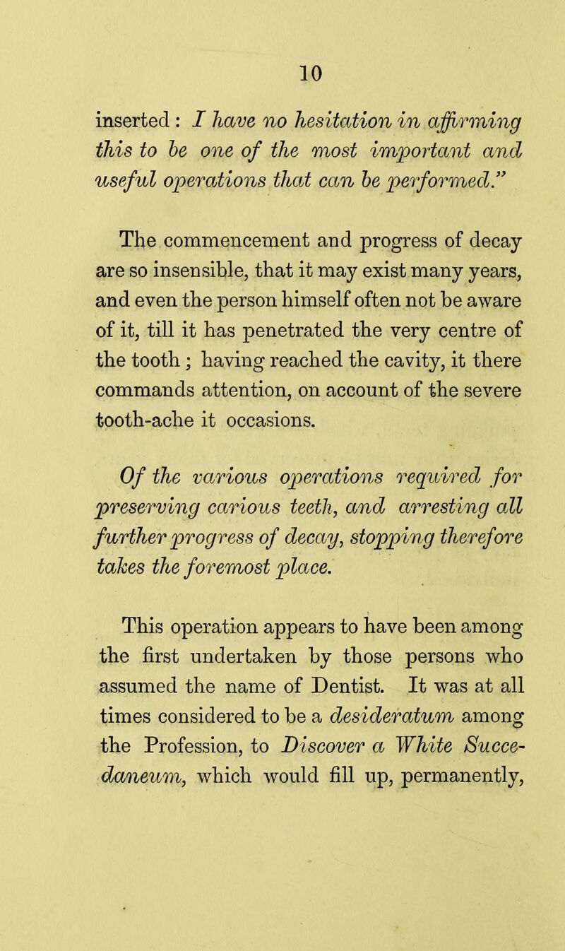 inserted : I have no hesitation in affirming this to be one of the most important and useful operations that can be performed. The commencement and progress of decay are so insensible, that it may exist many years, and even the person himself often not be aware of it, till it has penetrated the very centre of the tooth; having reached the cavity, it there commands attention, on account of the severe tooth-ache it occasions. Of the various operations required for preserving carious teeth, and arresting all further progress of decay, stopping therefore takes the foremost place. This operation appears to have been among the first undertaken by those persons who assumed the name of Dentist. It was at all times considered to be a desideratum among the Profession, to Discover a White Succe- daneum, which would fill up, permanently,